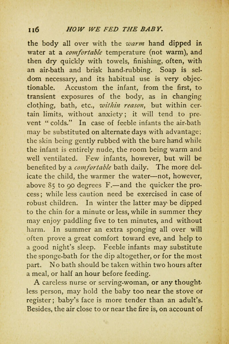 the body all over with the warm hand dipped in water at a comfortable temperature (not warm), and then dry quickly with towels, finishing, often, with an air-bath and brisk hand-rubbing. Soap is sel- dom necessary, and its habitual use is very objec- tionable. Accustom the infant, from the first, to transient exposures of the body, as in changing clothing, bath, etc., within reasoti, but within cer- tain limits, without anxiety; it will tend to pre- vent  colds. In case of feeble infants the air-bath may be substituted on alternate days with advantage; the skin being gently rubbed with the bare hand while the infant is entirely nude, the room being warm and well ventilated. Few infants, however, but will be benefited by a comfortable bath daily. The more del- icate the child, the warmer the water—not, however, above 85 to 90 degrees F.—and the quicker the pro- cess; while less caution need be exercised in case of robust children. In winter the latter maybe dipped to the chin for a minute or less, while in summer they may enjoy paddling five to ten minutes, and without harm. In summer an extra sponging all over will often prove a great comfort toward eve, and help to a good night's sleep. Feeble infants may substitute the sponge-bath for the dip altogether, or for the most part. No bath should be taken within two hours after a meal, or half an hour before feeding. A careless nurse or serving-woman, or any thought- less person, may hold the baby too near the stove or register; baby's face is more tender than an adult's. Besides, the air close to or near the fire is, on account of