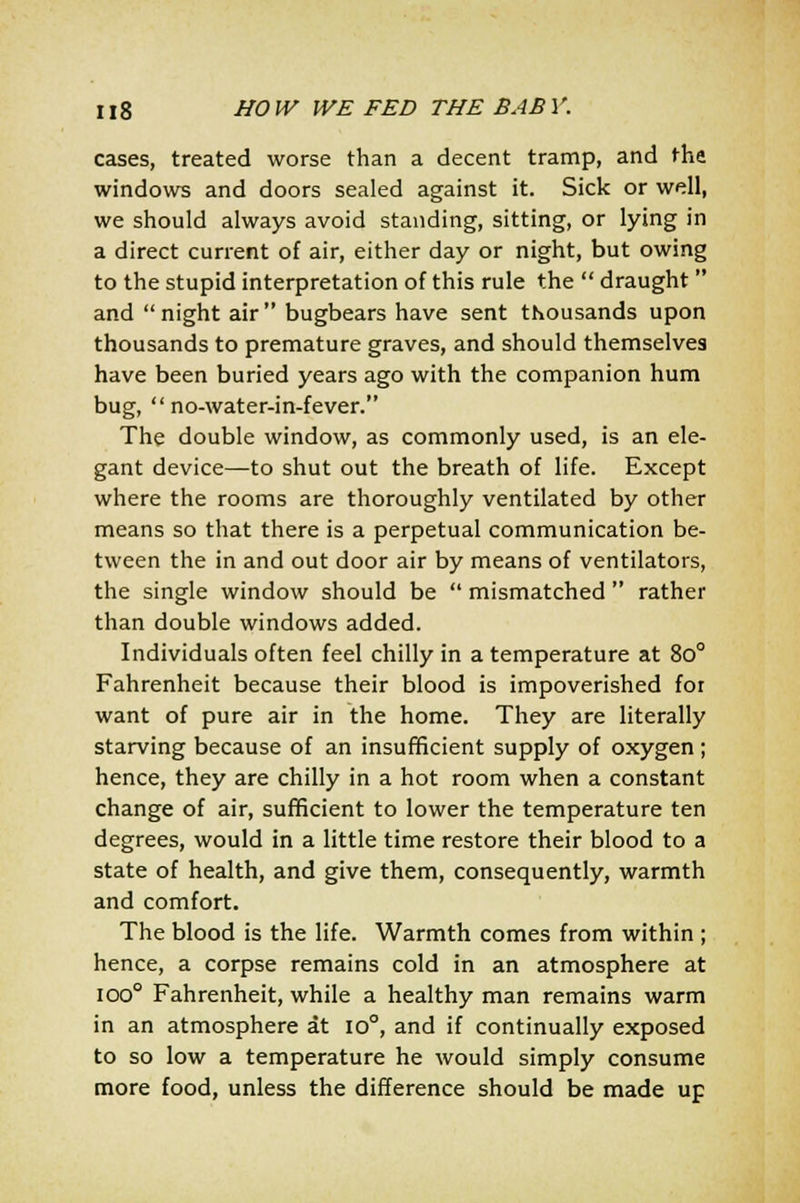 cases, treated worse than a decent tramp, and the windows and doors sealed against it. Sick or well, we should always avoid standing, sitting, or lying in a direct current of air, either day or night, but owing to the stupid interpretation of this rule the  draught  and night air bugbears have sent thousands upon thousands to premature graves, and should themselves have been buried years ago with the companion hum bug,  no-water-in-fever. The double window, as commonly used, is an ele- gant device—to shut out the breath of life. Except where the rooms are thoroughly ventilated by other means so that there is a perpetual communication be- tween the in and out door air by means of ventilators, the single window should be  mismatched  rather than double windows added. Individuals often feel chilly in a temperature at 8o° Fahrenheit because their blood is impoverished for want of pure air in the home. They are literally starving because of an insufficient supply of oxygen; hence, they are chilly in a hot room when a constant change of air, sufficient to lower the temperature ten degrees, would in a little time restore their blood to a state of health, and give them, consequently, warmth and comfort. The blood is the life. Warmth comes from within ; hence, a corpse remains cold in an atmosphere at ioo° Fahrenheit, while a healthy man remains warm in an atmosphere at io°, and if continually exposed to so low a temperature he would simply consume more food, unless the difference should be made up