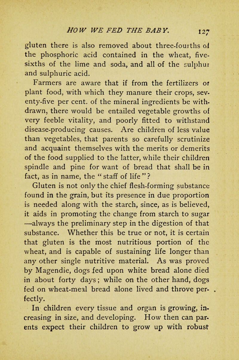 gluten there is also removed about three-fourths ol the phosphoric acid contained in the wheat, five- sixths of the lime and soda, and all of the sulphur and sulphuric acid. Farmers are aware that if from the fertilizers or plant food, with which they manure their crops, sev- enty-five per cent, of the mineral ingredients be with- drawn, there would be entailed vegetable growths of very feeble vitality, and poorly fitted to withstand disease-producing causes. Are children of less value than vegetables, that parents so carefully scrutinize and acquaint themselves with the merits or demerits of the food supplied to the latter, while their children spindle and pine for want of bread that shall be in fact, as in name, the  staff of life  ? Gluten is not only the chief flesh-forming substance found in the grain, but its presence in due proportion is needed along with the starch, since, as is believed, it aids in promoting the change from starch to sugar —always the preliminary step in the digestion of that substance. Whether this be true or not, it is certain that gluten is the most nutritious portion of the wheat, and is capable of sustaining life longer than any other single nutritive material. As was proved by Magendie, dogs fed upon white bread alone died in about forty days; while on the other hand, dogs fed on wheat-meal bread alone lived and throve per- fectly. In children every tissue and organ is growing, in- creasing in size, and developing. How then can par- ents expect their children to grow up with robust