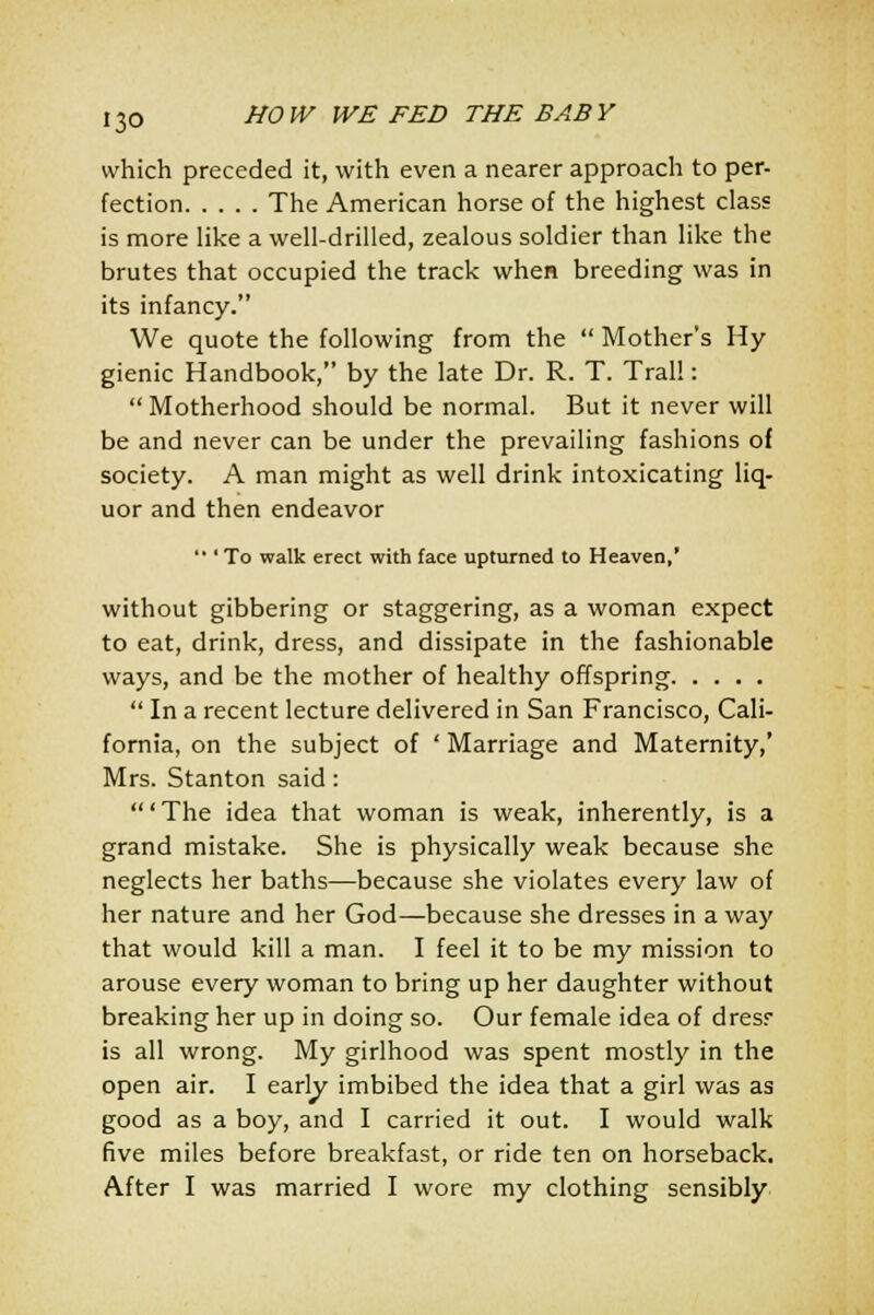 which preceded it, with even a nearer approach to per- fection The American horse of the highest class is more like a well-drilled, zealous soldier than like the brutes that occupied the track when breeding was in its infancy. We quote the following from the  Mother's Hy gienic Handbook, by the late Dr. R. T. Trail: Motherhood should be normal. But it never will be and never can be under the prevailing fashions of society. A man might as well drink intoxicating liq- uor and then endeavor  ' To walk erect with face upturned to Heaven,' without gibbering or staggering, as a woman expect to eat, drink, dress, and dissipate in the fashionable ways, and be the mother of healthy offspring  In a recent lecture delivered in San Francisco, Cali- fornia, on the subject of ' Marriage and Maternity,' Mrs. Stanton said : 'The idea that woman is weak, inherently, is a grand mistake. She is physically weak because she neglects her baths—because she violates every law of her nature and her God—because she dresses in a way that would kill a man. I feel it to be my mission to arouse every woman to bring up her daughter without breaking her up in doing so. Our female idea of dresr is all wrong. My girlhood was spent mostly in the open air. I early imbibed the idea that a girl was as good as a boy, and I carried it out. I would walk five miles before breakfast, or ride ten on horseback. After I was married I wore my clothing sensibly