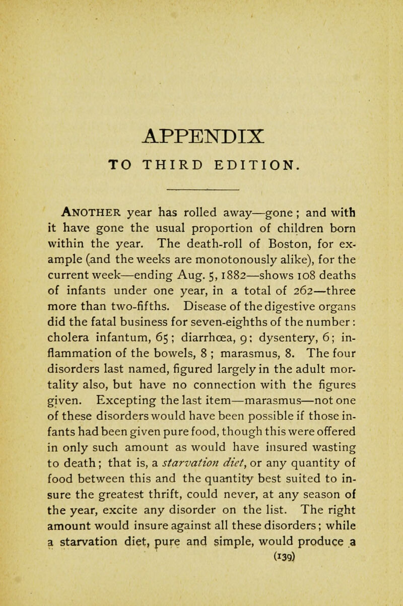 APPENDIX TO THIRD EDITION. ANOTHER year has rolled away—gone; and with it have gone the usual proportion of children born within the year. The death-roll of Boston, for ex- ample (and the weeks are monotonously alike), for the current week—ending Aug. 5,1882—shows 108 deaths of infants under one year, in a total of 262—three more than two-fifths. Disease of the digestive organs did the fatal business for seven-eighths of the number: cholera infantum, 65 ; diarrhoea, 9: dysentery, 6; in- flammation of the bowels, 8 ; marasmus, 8. The four disorders last named, figured largely in the adult mor- tality also, but have no connection with the figures given. Excepting the last item—marasmus—not one of these disorders would have been possible if those in- fants had been given pure food, though this were offered in only such amount as would have insured wasting to death; that is, a starvation diet, or any quantity of food between this and the quantity best suited to in- sure the greatest thrift, could never, at any season of the year, excite any disorder on the list. The right amount would insure against all these disorders; while a starvation diet, pure and simple, would produce a