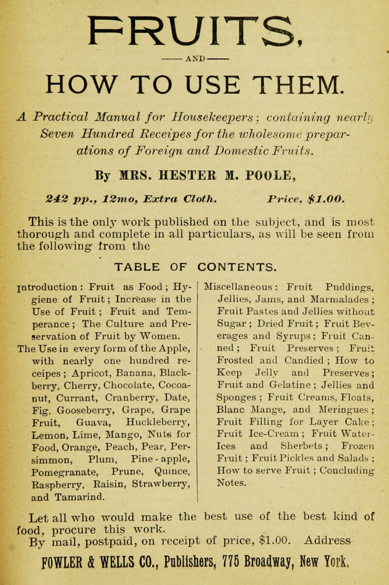 AND - HOW TO USE THEM. A Practical Manual for Housekeepers; containing nearhj Seven Hundred Receipes for the wholesome prepar- ations of Foreign and Domestic Fruits. By MRS. HESTER M. POOLE, 242 pp., 12mo, Extra Cloth. Price, $1.00. This is the only work published on the subject, and is most thorough and complete in all particulars, as will be seen from the following- from the TABLE OF CONTENTS. introduction : Fruit as Food ; Hy- giene of Fruit; Increase in the Use of Fruit; Fruit and Tem- perance ; The Culture and Pre- servation of Fruit by Women. The Use in every form of the Apple, with nearly one hundred re- ceipes ; Apricot, BaDana, Black- berry, Cherry, Chocolate, Cocoa- nut, Currant, Cranberry, Date, Fig, Gooseberry, Grape, Grape Fruit, Guava, Huckleberry, Lemon, Lime, Mango, Nute for Food, Orange, Peach, Pear, Per- simmon, Plum, Pine-apple, Pomegranate, Prune, Quince, Raspberry, Raisin, Strawberry, and Tamarind. Miscellaneous : Fruit Puddings, Jellies, Jams, and Marmalades ; Fruit Pastes and Jellies without Sugar ; Dried Fruit; Fruit Bev- erages and Syrups; Fruit Can- ned ; Fruit Preserves ; Fruit Frosted and Candied ; How to Keep Jelly and Preserves; Fruit and Gt'latine ; Jellies and Sponges ; Fruit Creams, Floats, Blanc Mange, and Meringues; Fruit Filling for Layer Cake; Fruit Ice-Cream ; Fruit Water- Ices and Sherbets ; Frozen Fruit; Fruit Pickles and Salads ; How to serve Fruit; Concluding Notes. Let all who would make the best use of the best kind of food, procure this work. By mail, postpaid, on receipt of price, $1.00. Address