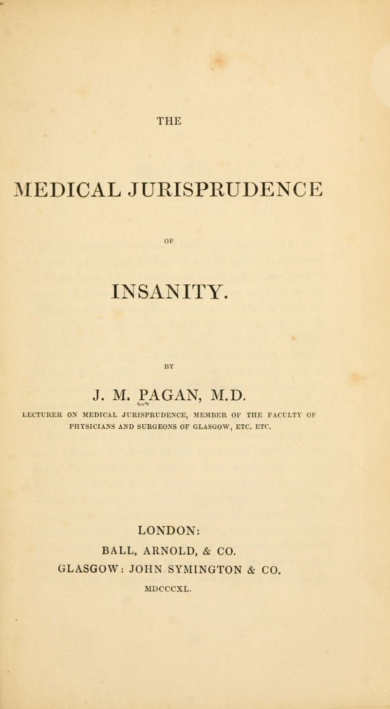 THE MEDICAL JURISPRUDENCE INSANITY. J. M. PAGAN, M.D. LECTURER ON MEDICAL JURISPRUDENCE, MEMBER OF HIE FACULTY OF PHYSICIANS AND SURGEONS OF GLASGOW, ETC. ETC. LONDON: BALL, ARNOLD, & CO. GLASGOW: JOHN SYMINGTON & CO. MDCCCXL.