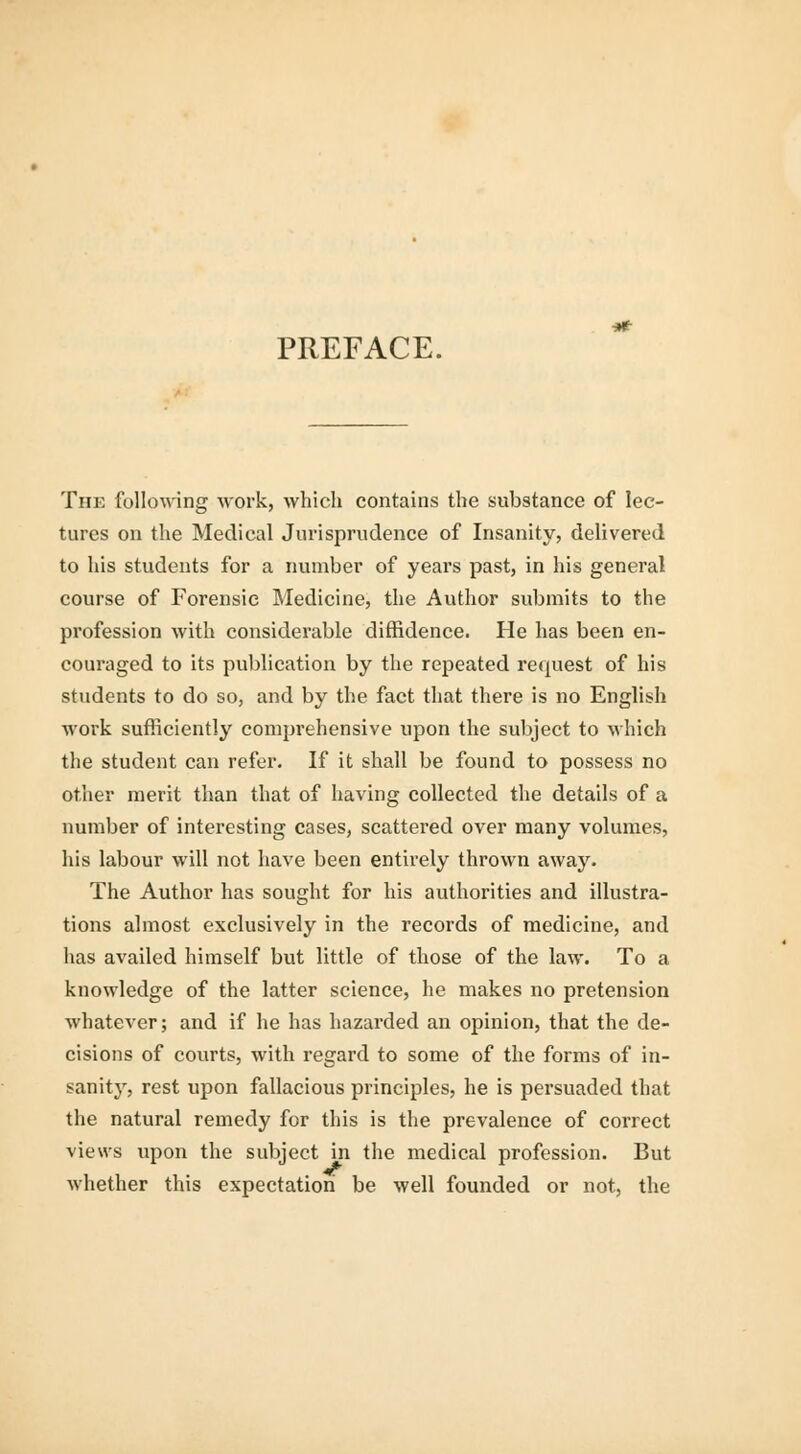 PREFACE. The following work, which contains the substance of lec- tures on the Medical Jurisprudence of Insanity, delivered to his students for a number of years past, in his general course of Forensic Medicine, the Author submits to the profession with considerable diffidence. He has been en- couraged to its publication by the repeated request of his students to do so, and by the fact that there is no English work sufficiently comprehensive upon the subject to which the student can refer. If it shall be found to possess no other merit than that of having collected the details of a number of interesting cases, scattered over many volumes, his labour will not have been entirely thrown away. The Author has sought for his authorities and illustra- tions almost exclusively in the records of medicine, and has availed himself but little of those of the law. To a knowledge of the latter science, he makes no pretension whatever; and if he has hazarded an opinion, that the de- cisions of courts, with regard to some of the forms of in- sanity, rest upon fallacious principles, he is persuaded that the natural remedy for this is the prevalence of correct views upon the subject in the medical profession. But whether this expectation be well founded or not, the