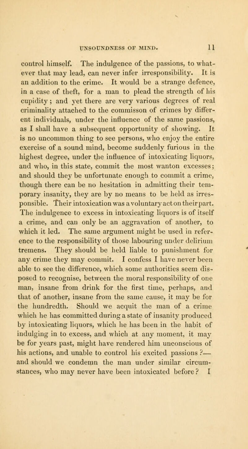 control himself. The indulgence of the passions, to what- ever that may lead, can never infer irresponsibility. It is an addition to the crime. It would be a strange defence, in a case of theft, for a man to plead the strength of his cupidity; and yet there are very various degrees of real criminality attached to the commisson of crimes by differ- ent individuals, under the influence of the same passions, as I shall have a subsequent opportunity of showing. It is no uncommon thing to see persons, who enjoy the entire exercise of a sound mind, become suddenly furious in the highest degree, under the influence of intoxicating liquors, and who, in this state, commit the most wanton excesses; and should they be unfortunate enough to commit a crime, though there can be no hesitation in admitting their tem- porary insanity, they are by no means to be held as irres- ponsible. Their intoxication was a voluntary acton theirpart. The indulgence to excess in intoxicating liquors is of itself a crime, and can only be an aggravation of another, to which it led. The same argument might be used in refer- ence to the responsibility of those labouring under delirium tremens. They should be held liable to punishment for any crime they may commit. I confess I have never been able to see the difference, which some authorities seem dis- posed to recognise, between the moral responsibility of one man, insane from drink for the first time, perhaps, and that of another, insane from the same cause, it may be for the hundredth. Should we acquit the man of a crime which he has committed during a state of insanity produced by intoxicating liquors, which he has been in the habit of indulging in to excess, and which at any moment, it may be for years past, might have rendered him unconscious of his actions, and unable to control his excited passions ?— and should we condemn the man under similar circum- stances, who may never have been intoxicated before ? I