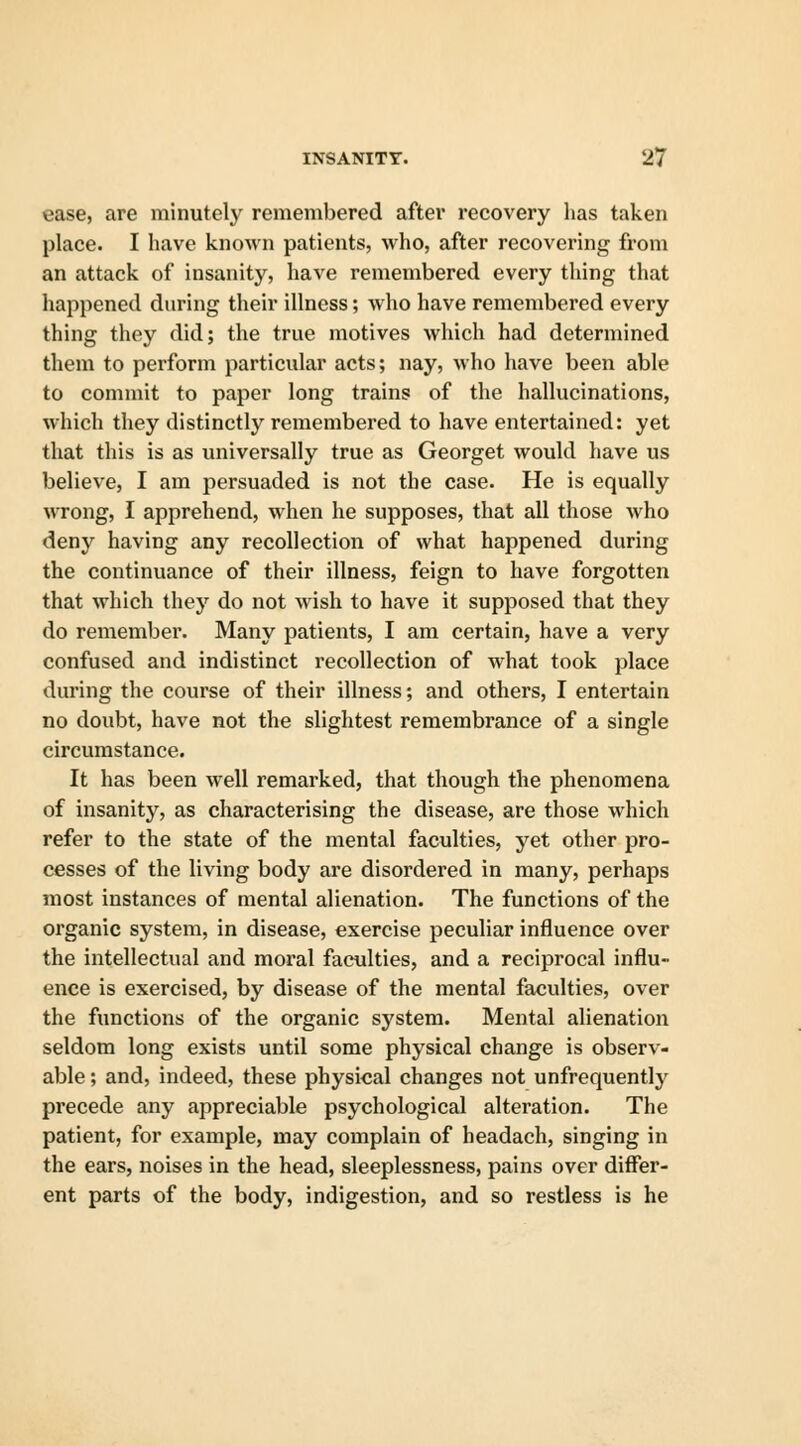 ease, are minutely remembered after recovery has taken place. I have known patients, who, after recovering from an attack of insanity, have remembered every thing that happened during their illness; who have remembered every thing they did; the true motives which had determined them to perform particular acts; nay, who have been able to commit to paper long trains of the hallucinations, which they distinctly remembered to have entertained: yet that this is as universally true as Georget would have us believe, I am persuaded is not the case. He is equally wrong, I apprehend, when he supposes, that all those who deny having any recollection of what happened during the continuance of their illness, feign to have forgotten that which they do not wish to have it supposed that they do remember. Many patients, I am certain, have a very confused and indistinct recollection of what took place during the course of their illness; and others, I entertain no doubt, have not the slightest remembrance of a single circumstance. It has been well remarked, that though the phenomena of insanity, as characterising the disease, are those which refer to the state of the mental faculties, yet other pro- cesses of the living body are disordered in many, perhaps most instances of mental alienation. The functions of the organic system, in disease, exercise peculiar influence over the intellectual and moral faculties, and a reciprocal influ- ence is exercised, by disease of the mental faculties, over the functions of the organic system. Mental alienation seldom long exists until some physical change is observ- able ; and, indeed, these physical changes not unfrequently precede any appreciable psychological alteration. The patient, for example, may complain of headach, singing in the ears, noises in the head, sleeplessness, pains over differ- ent parts of the body, indigestion, and so restless is he