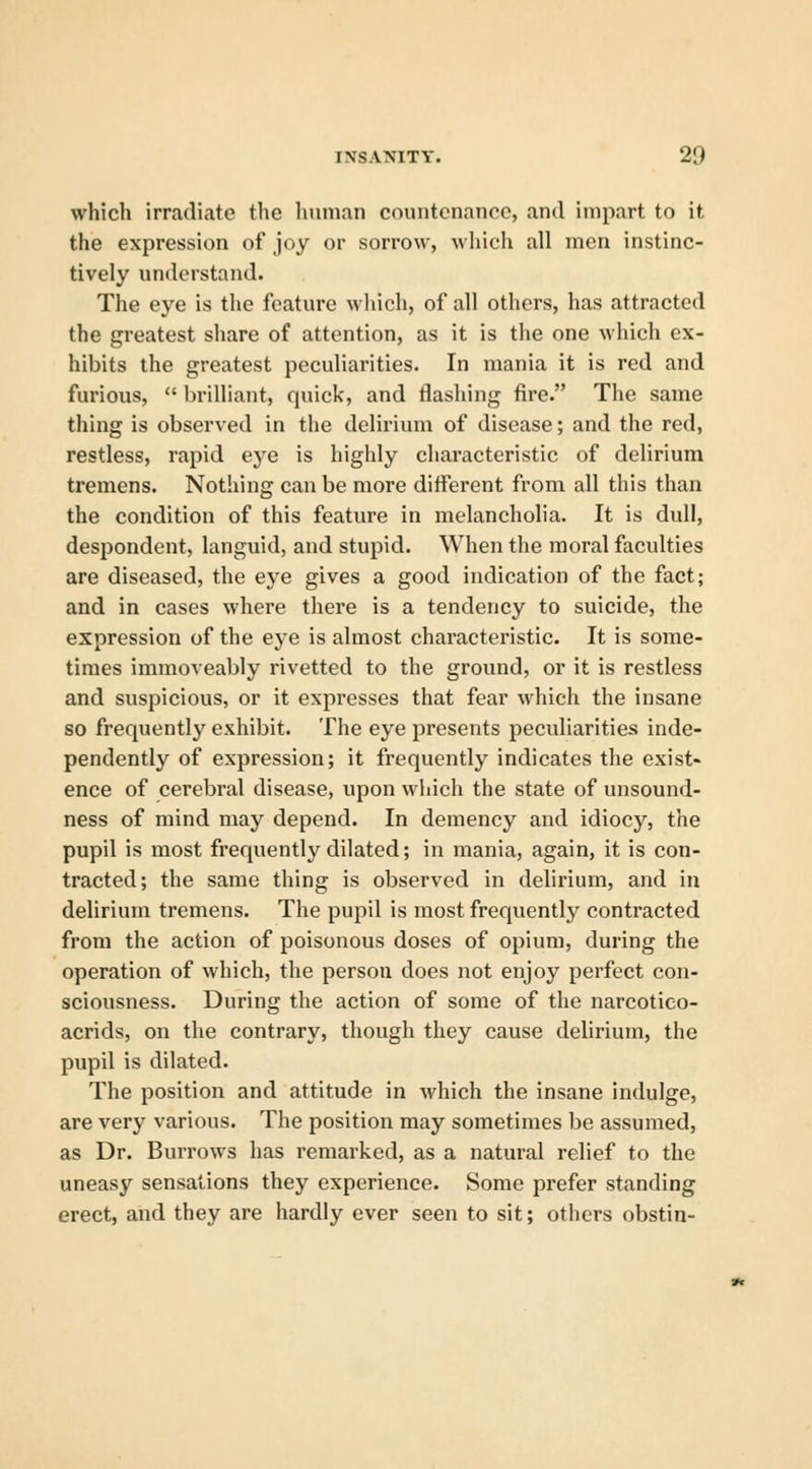 which irradiate the human countenance, and impart to it the expression of joy or sorrow, which all men instinc- tively understand. The eye is the feature which, of all others, has attracted the greatest share of attention, as it is the one which ex- hibits the greatest peculiarities. In mania it is red and furious,  brilliant, quick, and flashing fire. The same thing is observed in the delirium of disease; and the red, restless, rapid eye is highly characteristic of delirium tremens. Nothing can be more different from all this than the condition of this feature in melancholia. It is dull, despondent, languid, and stupid. When the moral faculties are diseased, the eye gives a good indication of the fact; and in cases where there is a tendency to suicide, the expression of the eye is almost characteristic. It is some- times immoveably rivetted to the ground, or it is restless and suspicious, or it expresses that fear which the insane so frequently exhibit. The eye presents peculiarities inde- pendently of expression; it frequently indicates the exist- ence of cerebral disease, upon which the state of unsound- ness of mind may depend. In demency and idiocy, the pupil is most frequently dilated; in mania, again, it is con- tracted; the same thing is observed in delirium, and in delirium tremens. The pupil is most frequently contracted from the action of poisonous doses of opium, during the operation of which, the person does not enjoy perfect con- sciousness. During the action of some of the narcotico- acrids, on the contrary, though they cause delirium, the pupil is dilated. The position and attitude in which the insane indulge, are very various. The position may sometimes be assumed, as Dr. Burrows has remarked, as a natural relief to the uneasy sensations they experience. Some prefer standing erect, and they are hardly ever seen to sit; others obstin-