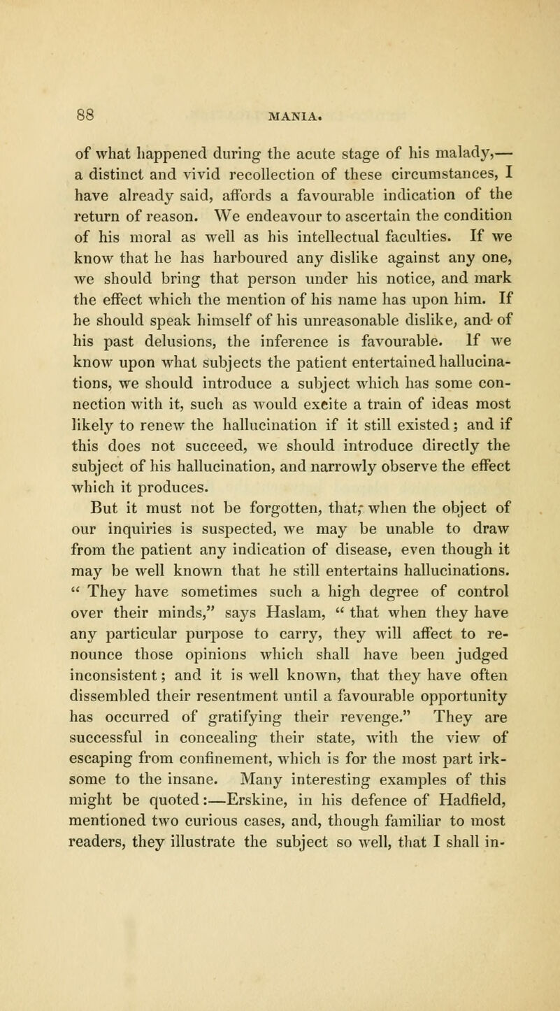 of what happened during the acute stage of his malady,— a distinct and vivid recollection of these circumstances, I have already said, affords a favourable indication of the return of reason. We endeavour to ascertain the condition of his moral as well as his intellectual faculties. If we know that he has harboured any dislike against any one, we should bring that person under his notice, and mark the effect which the mention of his name has upon him. If he should speak himself of his unreasonable dislike, and of his past delusions, the inference is favourable. If we know upon what subjects the patient entertained hallucina- tions, we should introduce a subject which has some con- nection Avith it, such as would exeite a train of ideas most likely to renew the hallucination if it still existed; and if this does not succeed, we should introduce directly the subject of his hallucination, and narrowly observe the effect which it produces. But it must not be forgotten, that,- when the object of our inquiries is suspected, we may be unable to draw from the patient any indication of disease, even though it may be well known that he still entertains hallucinations.  They have sometimes such a high degree of control over their minds, says Haslam,  that when they have any particular purpose to carry, they will affect to re- nounce those opinions which shall have been judged inconsistent; and it is well known, that they have often dissembled their resentment until a favourable opportunity has occurred of gratifying their revenge. They are successful in concealing their state, with the view of escaping from confinement, which is for the most part irk- some to the insane. Many interesting examples of this might be quoted:—Erskine, in his defence of Hadfield, mentioned two curious cases, and, though familiar to most readers, they illustrate the subject so well, that I shall in-