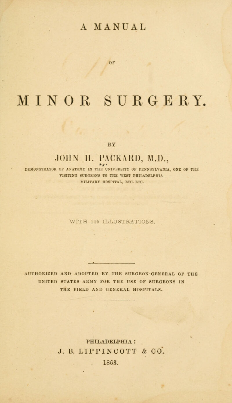 A MANUAL MINOR SURGERY, BY JOHN H. PACKARD, M.D., DEMONSTRATOR OF ANATOMY IN THE UNIVERSITY OF PENNSYLVANIA, ONE OF THE VISITING SURGEONS TO THE WEST PHILADELPHIA MILITARY HOSPITAL, ETC. ETC. WITH 145 ILLUSTRATIONS. AUTHORIZED AND ADOPTED BY THE SURGEON-GENERAL OF THE UNITED STATES ARMY FOR THE USE OF 8URGEONS IN THE FIELD AND GENERAL HOSPITALS. PHILADELPHIA : J. B. LIPPINCOTT & CO'. 1863.