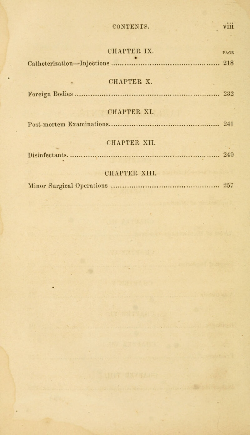 CONTENTS. Vlll CHAPTER IX. PA0E Catheterization—Injections 218 CHAPTER X. Foreign Bodies 232 CHAPTER XI. Post-mortem Examinations 241 CHAPTER XII. Disinfectants 249 CHAPTER XIII. Minor Surgical Operations 257