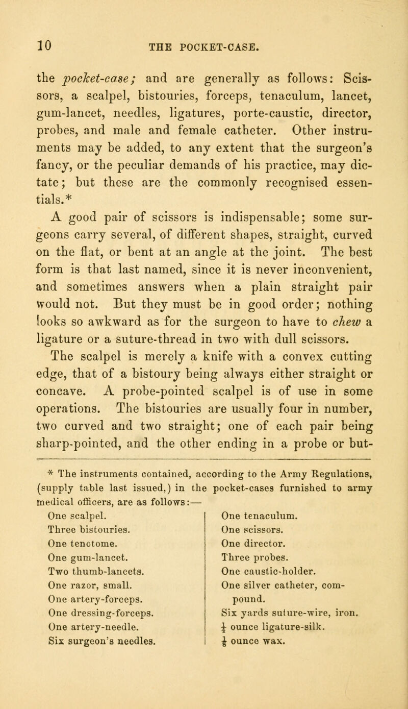 the pocket-case; and are generally as follows: Scis- sors, a scalpel, bistouries, forceps, tenaculum, lancet, gum-lancet, needles, ligatures, porte-caustic, director, probes, and male and female catheter. Other instru- ments may be added, to any extent that the surgeon's fancy, or the peculiar demands of his practice, may dic- tate ; but these are the commonly recognised essen- tials.* A good pair of scissors is indispensable; some sur- geons carry several, of different shapes, straight, curved on the flat, or bent at an angle at the joint. The best form is that last named, since it is never inconvenient, and sometimes answers when a plain straight pair would not. But they must be in good order; nothing looks so awkward as for the surgeon to have to chew a ligature or a suture-thread in two with dull scissors. The scalpel is merely a knife with a convex cutting edge, that of a bistoury being always either straight or concave. A probe-pointed scalpel is of use in some operations. The bistouries are usually four in number, two curved and two straight; one of each pair being sharp-pointed, and the other ending in a probe or but- * The instruments contained, according to the Army Regulations, (supply table last issued,) in the pocket-cases furnished to army medical officers, are as follows:— One scalpel. Three bistouries. One tenotome. One gum-lancet. Two thumb-lancets. One razor, small. One artery-forceps. One dressing-forceps. One artery-needle. Six surgeon's needles. One tenaculum. One scissors. One director. Three probes. One caustic-holder. One silver catheter, com- pound. Six yards suture-wire, iron. J ounce ligature-silk. £ ounce wax.