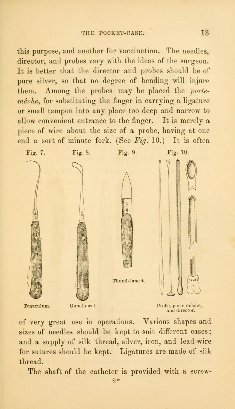 this purpose, and another for vaccination. The needles, director, and probes vary with the ideas of the surgeon. It is better that the director and probes should be of pure silver, so that no degree of bending will injure them. Among the probes may be placed the porte- meche, for substituting the finger in carrying a ligature or small tampon into any place too deep and narrow to allow convenient entrance to the finger. It is merely a piece of wire about the size of a probe, having at one end a sort of minute fork. (See Fig. 10.) It is often Fig. 7. Fig. 8. Fig. 9. Thumb-lancet. Tenaculum. Gum-lancet. Probe, porte-meche, and director. of very great use in operations. Various shapes and sizes of needles should be kept to suit different cases; and a supply of silk thread, silver, iron, and lead-wire for sutures should be kept. Ligatures are made of silk thread. The shaft of the catheter is provided with a screw- 9,*