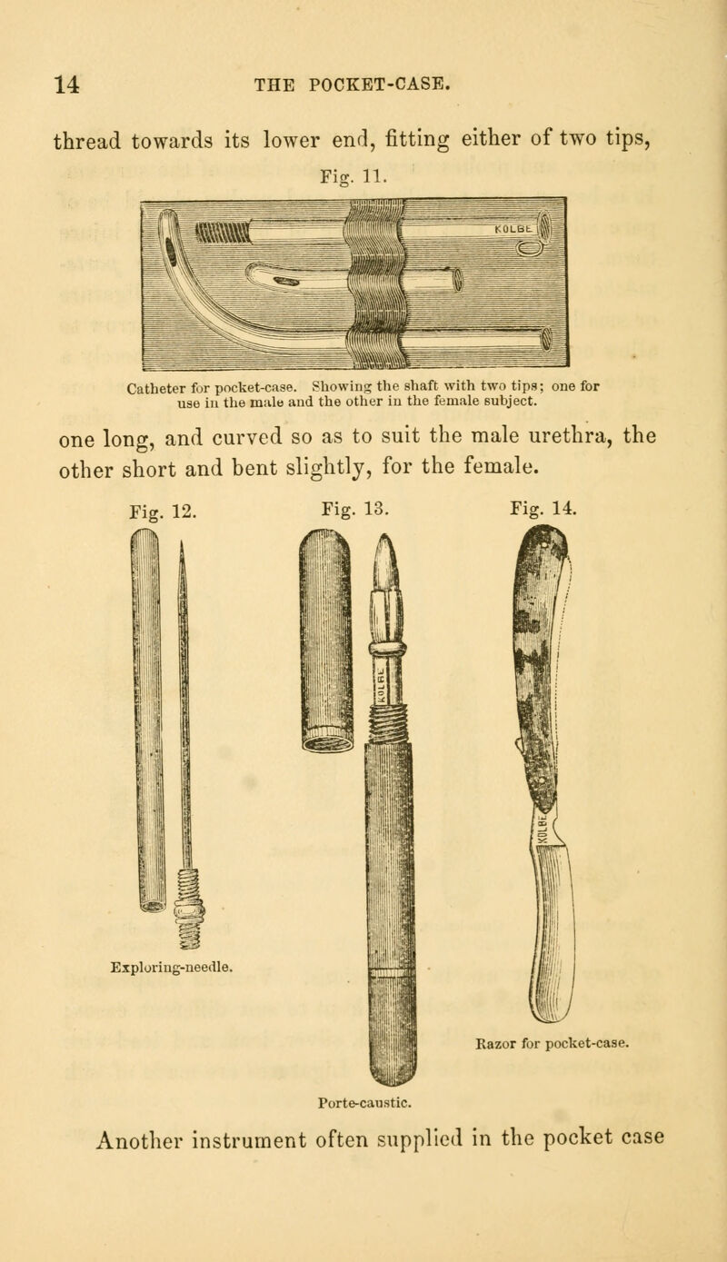 thread towards its lower end, fitting either of two tips, Fig. 11 Catheter for pocket-case. Showing the shaft with two tips; one for use in the male and the other in the female subject. one long, and curved so as to suit the male urethra, the other short and bent slightly, for the female. Fig. 12. Fig. 13. Fig. 14. Exploring-needle. m hi 'lr„:-' Razor for pocket-case. Porte-caustic. Another instrument often supplied in the pocket case