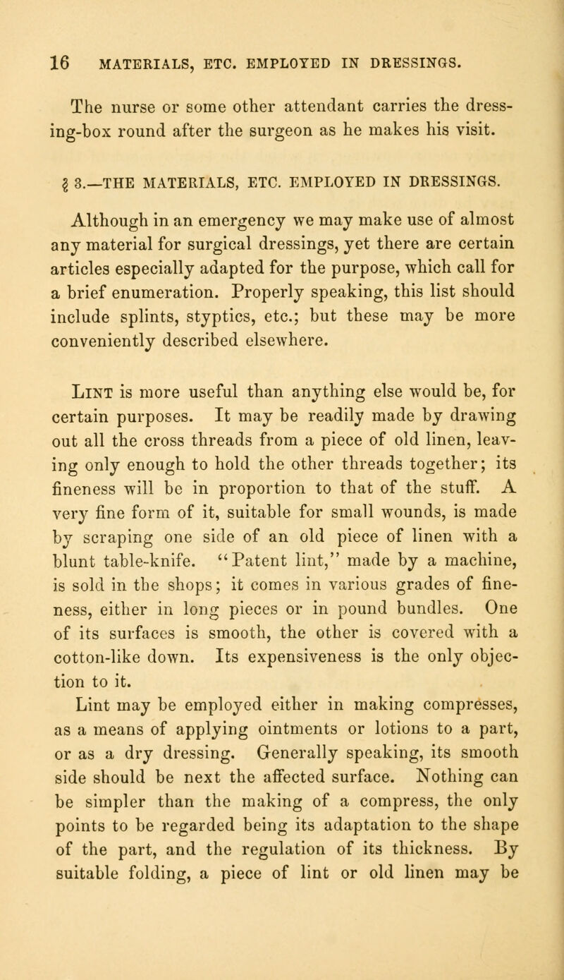 The nurse or some other attendant carries the dress- ing-box round after the surgeon as he makes his visit. I 3.—THE MATERIALS, ETC. EMPLOYED IN DRESSINGS. Although in an emergency we may make use of almost any material for surgical dressings, yet there are certain articles especially adapted for the purpose, which call for a brief enumeration. Properly speaking, this list should include splints, styptics, etc.; but these may be more conveniently described elsewhere. Lint is more useful than anything else would be, for certain purposes. It may be readily made by drawing out all the cross threads from a piece of old linen, leav- ing only enough to hold the other threads together; its fineness will be in proportion to that of the stuff. A very fine form of it, suitable for small wounds, is made by scraping one side of an old piece of linen with a blunt table-knife. Patent lint, made by a machine, is sold in the shops; it comes in various grades of fine- ness, either in long pieces or in pound bundles. One of its surfaces is smooth, the other is covered with a cotton-like down. Its expensiveness is the only objec- tion to it. Lint may be employed either in making compresses, as a means of applying ointments or lotions to a part, or as a dry dressing. Generally speaking, its smooth side should be next the affected surface. Nothing can be simpler than the making of a compress, the only points to be regarded being its adaptation to the shape of the part, and the regulation of its thickness. By suitable folding, a piece of lint or old linen may be