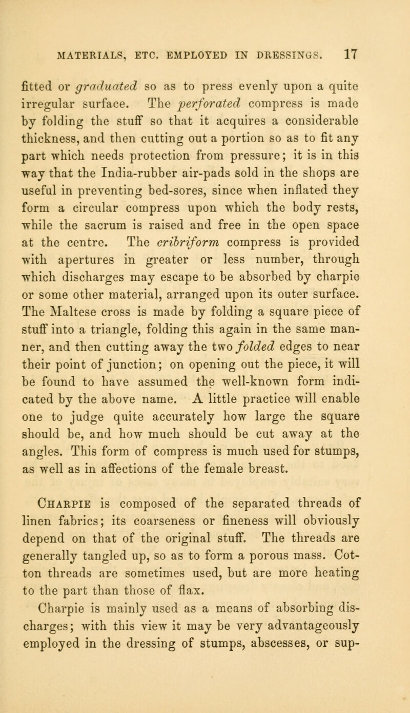 fitted or graduated so as to press evenly upon a quite irregular surface. The perforated compress is made by folding the stuff so that it acquires a considerable thickness, and then cutting out a portion so as to fit any part which needs protection from pressure; it is in this way that the India-rubber air-pads sold in the shops are useful in preventing bed-sores, since when inflated they form a circular compress upon which the body rests, while the sacrum is raised and free in the open space at the centre. The cribriform compress is provided with apertures in greater or less number, through which discharges may escape to be absorbed by charpie or some other material, arranged upon its outer surface. The Maltese cross is made by folding a square piece of stuff into a triangle, folding this again in the same man- ner, and then cutting away the two folded edges to near their point of junction; on opening out the piece, it will be found to have assumed the well-known form indi- cated by the above name. A little practice will enable one to judge quite accurately how large the square should be, and how much should be cut away at the angles. This form of compress is much used for stumps, as well as in affections of the female breast. Charpie is composed of the separated threads of linen fabrics; its coarseness or fineness will obviously depend on that of the original stuff. The threads are generally tangled up, so as to form a porous mass. Cot- ton threads are sometimes used, but are more heating to the part than those of flax. Charpie is mainly used as a means of absorbing dis- charges ; with this view it may be very advantageously employed in the dressing of stumps, abscesses, or sup-
