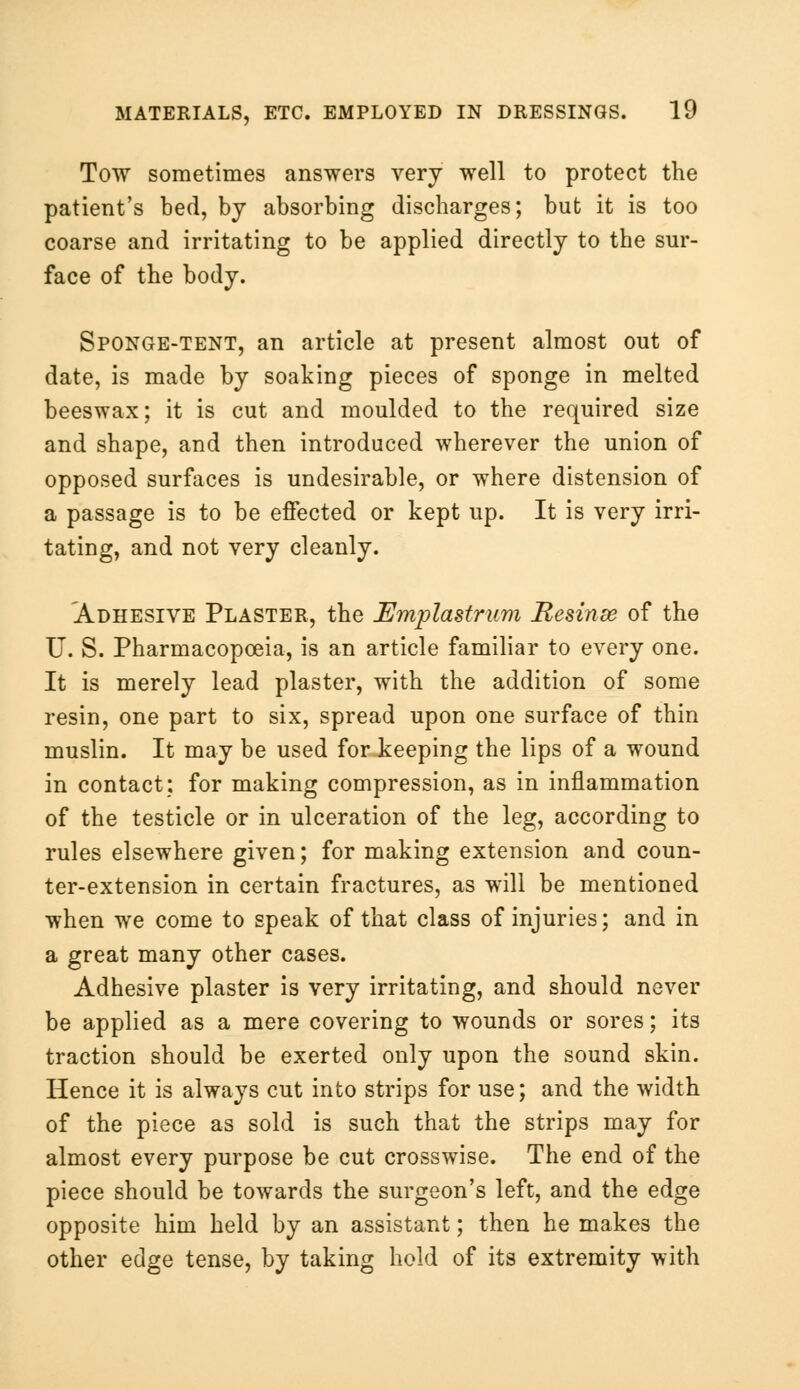 Tow sometimes answers very well to protect the patient's bed, by absorbing discharges; but it is too coarse and irritating to be applied directly to the sur- face of the body. Sponge-tent, an article at present almost out of date, is made by soaking pieces of sponge in melted beeswax; it is cut and moulded to the required size and shape, and then introduced wherever the union of opposed surfaces is undesirable, or where distension of a passage is to be effected or kept up. It is very irri- tating, and not very cleanly. Adhesive Plaster, the Emplastrum Resinee of the U. S. Pharmacopoeia, is an article familiar to every one. It is merely lead plaster, with the addition of some resin, one part to six, spread upon one surface of thin muslin. It may be used for keeping the lips of a wound in contact: for making compression, as in inflammation of the testicle or in ulceration of the leg, according to rules elsewhere given; for making extension and coun- ter-extension in certain fractures, as will be mentioned when we come to speak of that class of injuries; and in a great many other cases. Adhesive plaster is very irritating, and should never be applied as a mere covering to wounds or sores; its traction should be exerted only upon the sound skin. Hence it is always cut into strips for use; and the width of the piece as sold is such that the strips may for almost every purpose be cut crosswise. The end of the piece should be towards the surgeon's left, and the edge opposite him held by an assistant; then he makes the other edge tense, by taking hold of its extremity with