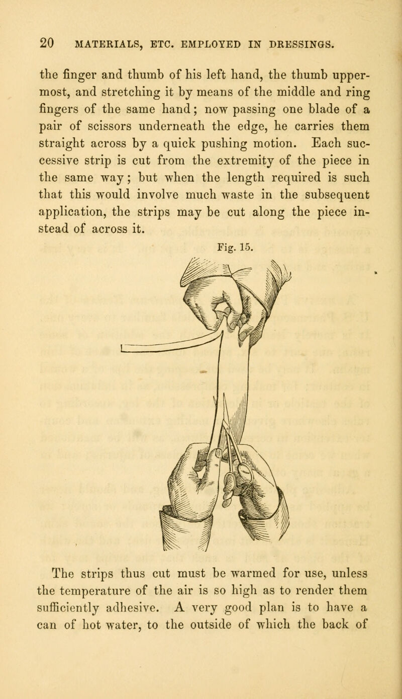 the finger and thumb of his left hand, the thumb upper- most, and stretching it by means of the middle and ring fingers of the same hand; now passing one blade of a pair of scissors underneath the edge, he carries them straight across by a quick pushing motion. Each suc- cessive strip is cut from the extremity of the piece in the same way; but when the length required is such that this would involve much waste in the subsequent application, the strips may be cut along the piece in- stead of across it. Fig. 15. The strips thus cut must be warmed for use, unless the temperature of the air is so high as to render them sufficiently adhesive. A very good plan is to have a can of hot water, to the outside of which the back of