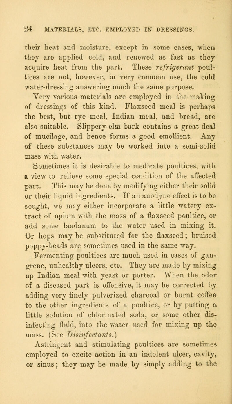 their heat and moisture, except in some cases, when thej are applied cold, and renewed as fast as they acquire heat from the part. These refrigerant poul- tices are not, however, in very common use, the cold water-dressing answering much the same purpose. Very various materials are employed in the making of dressings of this kind. Flaxseed meal is perhaps the hest, but rye meal, Indian meal, and bread, are also suitable. Slippery-elm bark contains a great deal of mucilage, and hence forms a good emollient. Any of these substances may be worked into a semi-solid mass with water. Sometimes it is desirable to medicate poultices, with a view to relieve some special condition of the affected part. This may be done by modifying either their solid or their liquid ingredients. If an anodyne effect is to be sought, we may either incorporate a little watery ex- tract of opium with the mass of a flaxseed poultice, or add some laudanum to the water used in mixing it. Or hops may be substituted for the flaxseed; bruised poppy-heads are sometimes used in the same way. Fermenting poultices are much used in cases of gan- grene, unhealthy ulcers, etc. They are made by mixing up Indian meal with yeast or porter. When the odor of a diseased part is offensive, it may be corrected by adding very finely pulverized charcoal or burnt coffee to the other ingredients of a poultice, or by putting a little solution of chlorinated soda, or some other dis- infecting fluid, into the water used for mixing up the mass. (See Disinfect ants.) Astringent and stimulating poultices are sometimes employed to excite action in an indolent ulcer, cavity, or sinus; they may be made by simply adding to the