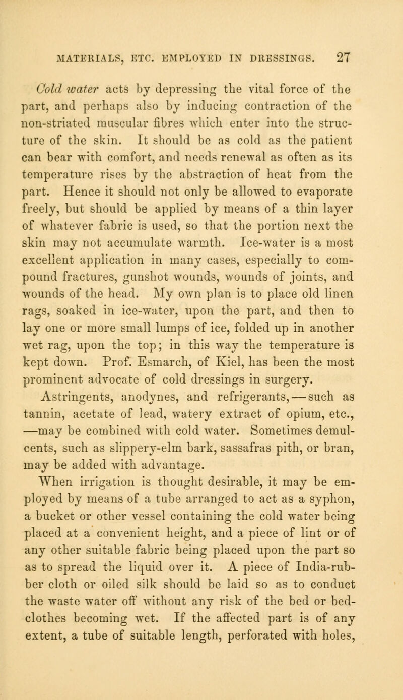 Cold water acts by depressing the vital force of the part, and perhaps also by inducing contraction of the non-striated muscular fibres which enter into the struc- ture of the skin. It should be as cold as the patient can bear with comfort, and needs renewal as often as its temperature rises by the abstraction of heat from the part. Hence it should not only be allowed to evaporate freely, but should be applied by means of a thin layer of whatever fabric is used, so that the portion next the skin may not accumulate warmth. Ice-water is a most excellent application in many cases, especially to com- pound fractures, gunshot wounds, wounds of joints, and wounds of the head. My own plan is to place old linen rags, soaked in ice-water, upon the part, and then to lay one or more small lumps of ice, folded up in another wet rag, upon the top; in this way the temperature is kept down. Prof. Esmarch, of Kiel, has been the most prominent advocate of cold dressings in surgery. Astringents, anodynes, and refrigerants, — such as tannin, acetate of lead, watery extract of opium, etc., —may be combined with cold water. Sometimes demul- cents, such as slippery-elm bark, sassafras pith, or bran, may be added with advantage. When irrigation is thought desirable, it may be em- ployed by means of a tube arranged to act as a syphon, a bucket or other vessel containing the cold water being placed at a convenient height, and a piece of lint or of any other suitable fabric being placed upon the part so as to spread the liquid over it. A piece of India-rub- ber cloth or oiled silk should be laid so as to conduct the waste water off without any risk of the bed or bed- clothes becoming wet. If the affected part is of any extent, a tube of suitable length, perforated with holes,