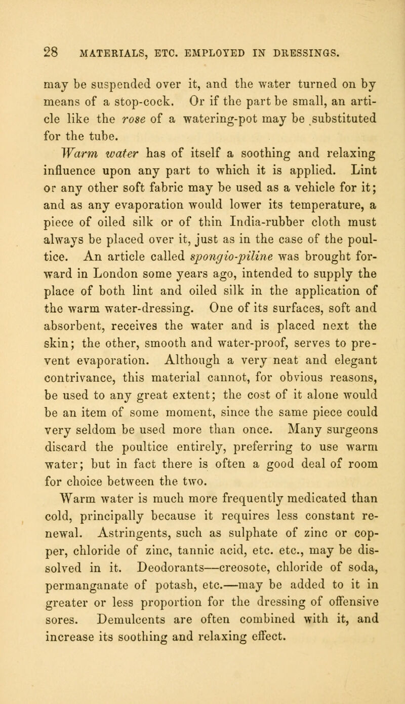may be suspended over it, and the water turned on by means of a stop-cock. Or if the part be small, an arti- cle like the rose of a watering-pot may be substituted for the tube. Warm water has of itself a soothing and relaxing influence upon any part to which it is applied. Lint or any other soft fabric may be used as a vehicle for it; and as any evaporation would lower its temperature, a piece of oiled silk or of thin India-rubber cloth must always be placed over it, just as in the case of the poul- tice. An article called spongio-piline was brought for- ward in London some years ago, intended to supply the place of both lint and oiled silk in the application of the warm water-dressing. One of its surfaces, soft and absorbent, receives the water and is placed next the skin; the other, smooth and water-proof, serves to pre- vent evaporation. Although a very neat and elegant contrivance, this material cannot, for obvious reasons, be used to any great extent; the cost of it alone would be an item of some moment, since the same piece could very seldom be used more than once. Many surgeons discard the poultice entirely, preferring to use warm water; but in fact there is often a good deal of room for choice between the two. Warm water is much more frequently medicated than cold, principally because it requires less constant re- newal. Astringents, such as sulphate of zinc or cop- per, chloride of zinc, tannic acid, etc. etc., may be dis- solved in it. Deodorants—creosote, chloride of soda, permanganate of potash, etc.—may be added to it in greater or less proportion for the dressing of offensive sores. Demulcents are often combined with it, and increase its soothing and relaxing effect.