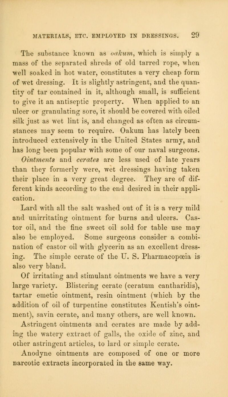 The substance known as oakum, which is simply a mass of the separated shreds of old tarred rope, when well soaked in hot water, constitutes a very cheap form of wet dressing. It is slightly astringent, and the quan- tity of tar contained in it, although small, is sufficient to give it an antiseptic property. When applied to an ulcer or granulating sore, it should be covered with oiled silk just as wet lint is, and changed as often as circum- stances may seem to require. Oakum has lately been introduced extensively in the United States army, and has long been popular with some of our naval surgeons. Ointments and cerates are less used of late years than they formerly were, wet dressings having taken their place in a very great degree. They are of dif- ferent kinds according to the end desired in their appli- cation. Lard with all the salt washed out of it is a very mild and unirritating ointment for burns and ulcers. Cas- tor oil, and the fine sweet oil sold for table use may also be employed. Some surgeons consider a combi- nation of castor oil with glycerin as an excellent dress- ing. The simple cerate of the U. S. Pharmacopoeia is also very bland. Of irritating and stimulant ointments we have a very large variety. Blistering cerate (ceratum cantharidis), tartar emetic ointment, resin ointment (which by the addition of oil of turpentine constitutes Kentish's oint- ment), savin cerate, and many others, are well known. Astringent ointments and cerates are made by add- ing the watery extract of galls, the oxide of zinc, and other astringent articles, to lard or simple cerate. Anodyne ointments are composed of one or more narcotic extracts incorporated in the same way.