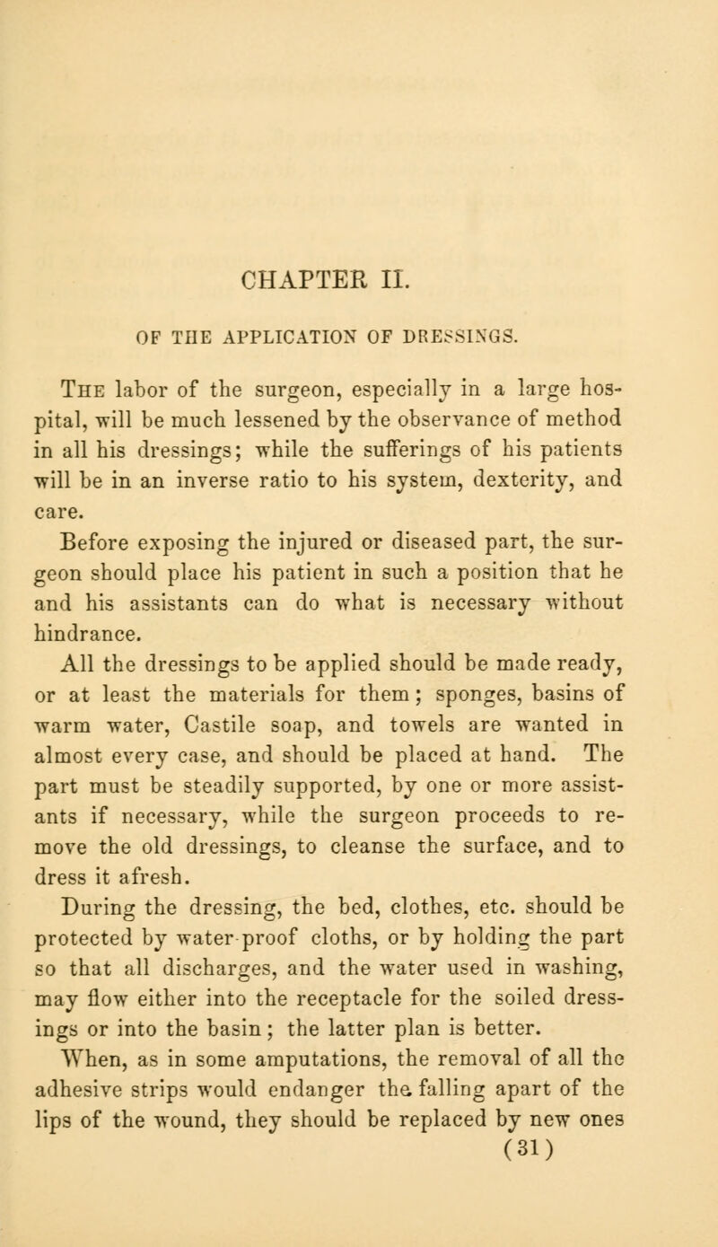 CHAPTER II. OF THE APPLICATION OF DRESSINGS. The labor of the surgeon, especially in a large hos- pital, will be much lessened by the observance of method in all his dressings; while the sufferings of his patients will be in an inverse ratio to his system, dexterity, and care. Before exposing the injured or diseased part, the sur- geon should place his patient in such a position that he and his assistants can do what is necessary without hindrance. All the dressings to be applied should be made ready, or at least the materials for them; sponges, basins of warm water, Castile soap, and towels are wanted in almost every case, and should be placed at hand. The part must be steadily supported, by one or more assist- ants if necessary, while the surgeon proceeds to re- move the old dressings, to cleanse the surface, and to dress it afresh. During the dressing, the bed, clothes, etc. should be protected by water proof cloths, or by holding the part so that all discharges, and the water used in washing, may flow either into the receptacle for the soiled dress- ings or into the basin; the latter plan is better. When, as in some amputations, the removal of all the adhesive strips would endanger the, falling apart of the lips of the wound, they should be replaced by new ones