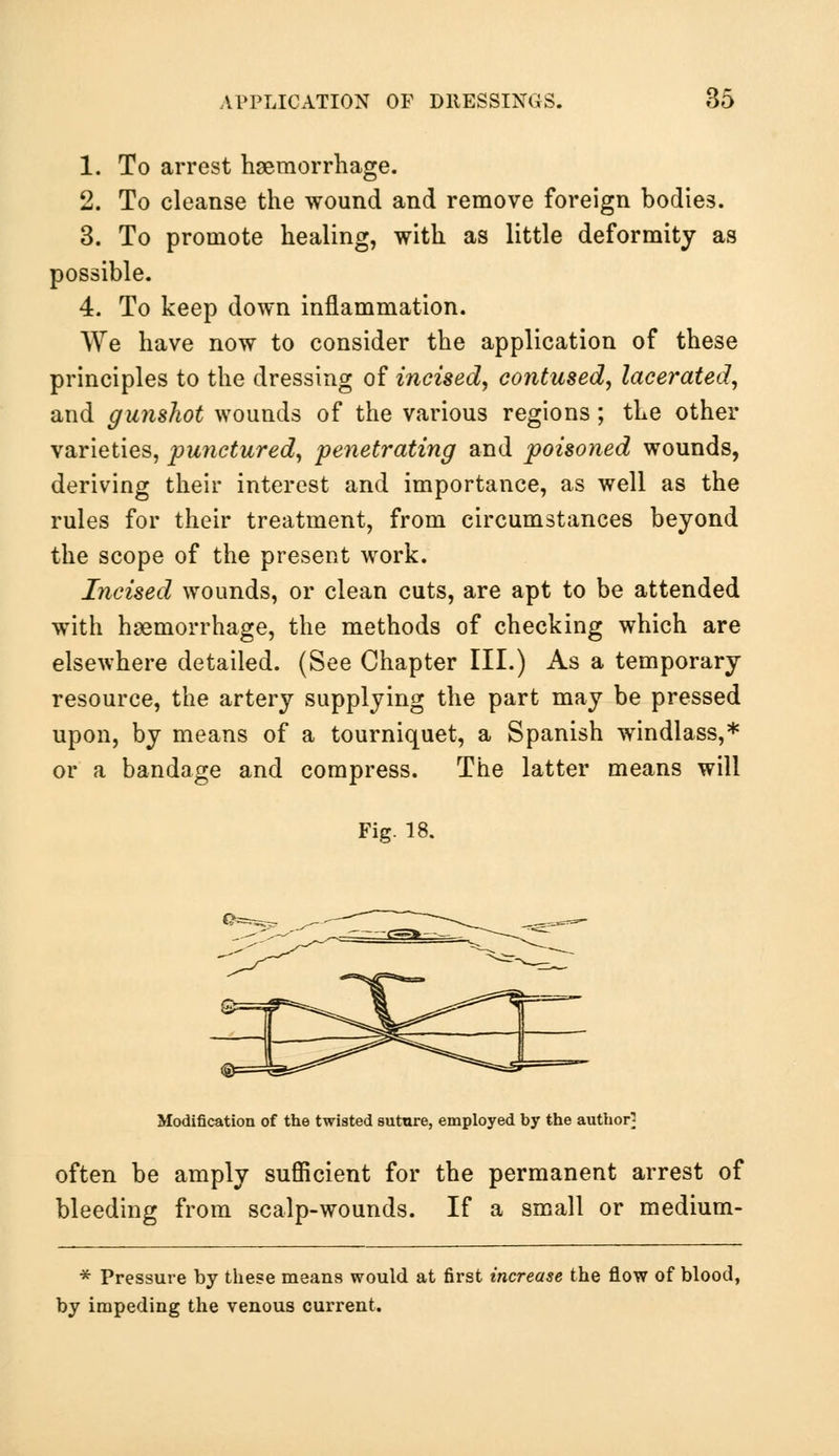 1. To arrest haemorrhage. 2. To cleanse the wound and remove foreign bodies. 3. To promote healing, with as little deformity as possible. 4. To keep down inflammation. We have now to consider the application of these principles to the dressing of incised, contused, lacerated, and gunshot wounds of the various regions; the other varieties, punctured, penetrating and poisoned wounds, deriving their interest and importance, as well as the rules for their treatment, from circumstances beyond the scope of the present work. Incised wounds, or clean cuts, are apt to be attended with haemorrhage, the methods of checking which are elsewhere detailed. (See Chapter III.) As a temporary resource, the artery supplying the part may be pressed upon, by means of a tourniquet, a Spanish windlass,* or a bandage and compress. The latter means will Fig. 18. Modification of the twisted suture, employed by the author; often be amply sufficient for the permanent arrest of bleeding from scalp-wounds. If a small or medium- * Pressure by these means would at first increase the flow of blood, by impeding the venous current.
