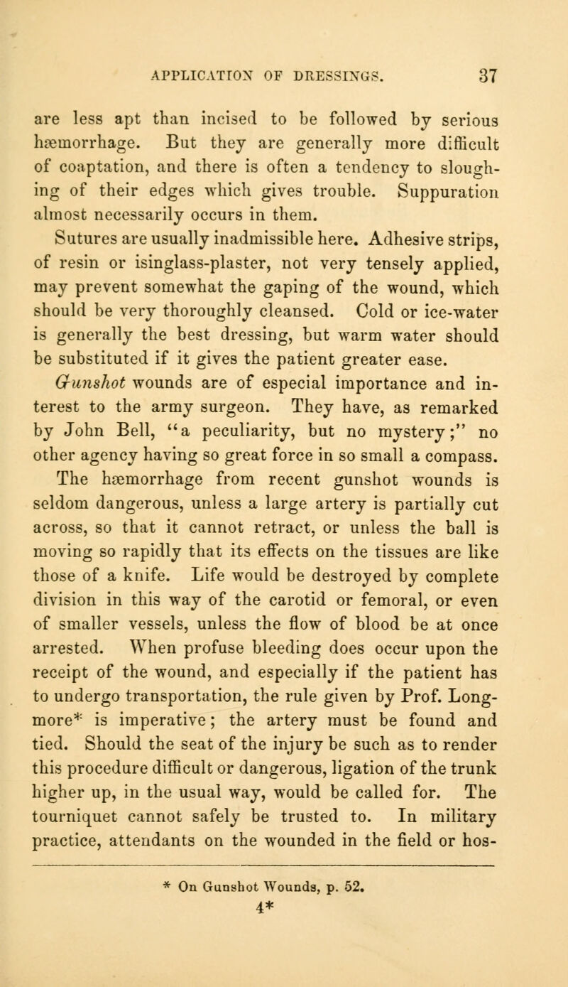 are less apt than incised to be followed by serious hemorrhage. But they are generally more difficult of coaptation, and there is often a tendency to slough- ing of their edges which gives trouble. Suppuration almost necessarily occurs in them. Sutures are usually inadmissible here. Adhesive strips, of resin or isinglass-plaster, not very tensely applied, may prevent somewhat the gaping of the wound, which should be very thoroughly cleansed. Cold or ice-water is generally the best dressing, but warm water should be substituted if it gives the patient greater ease. G-unshot wounds are of especial importance and in- terest to the army surgeon. They have, as remarked by John Bell, a peculiarity, but no mystery; no other agency having so great force in so small a compass. The haemorrhage from recent gunshot wounds is seldom dangerous, unless a large artery is partially cut across, so that it cannot retract, or unless the ball is moving so rapidly that its effects on the tissues are like those of a knife. Life would be destroyed by complete division in this way of the carotid or femoral, or even of smaller vessels, unless the flow of blood be at once arrested. When profuse bleeding does occur upon the receipt of the wound, and especially if the patient has to undergo transportation, the rule given by Prof. Long- more* is imperative; the artery must be found and tied. Should the seat of the injury be such as to render this procedure difficult or dangerous, ligation of the trunk higher up, in the usual way, would be called for. The tourniquet cannot safely be trusted to. In military practice, attendants on the wounded in the field or hos- * On Gunshot Wounds, p. 52. 4*