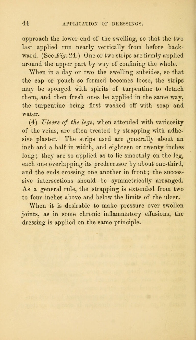 approach the lower end of the swelling, so that the two last applied run nearly vertically from before back- ward. (See Fig. 24.) One or two strips are firmly applied around the upper part by way of confining the whole. When in a day or two the swelling subsides, so that the cap or pouch so formed becomes loose, the strips may be sponged with spirits of turpentine to detach them, and then fresh ones be applied in the same way, the turpentine being first washed off with soap and water. (4) Ulcers of the legs, when attended with varicosity of the veins, are often treated by strapping with adhe- sive plaster. The strips used are generally about an inch and a half in width, and eighteen or twenty inches long; they are so applied as to lie smoothly on the leg, each one overlapping its predecessor by about one-third, and the ends crossing one another in front; the succes- sive intersections should be symmetrically arranged. As a general rule, the strapping is extended from two to four inches above and below the limits of the ulcer. When it is desirable to make pressure over swollen joints, as in some chronic inflammatory effusions, the dressing is applied on the same principle.