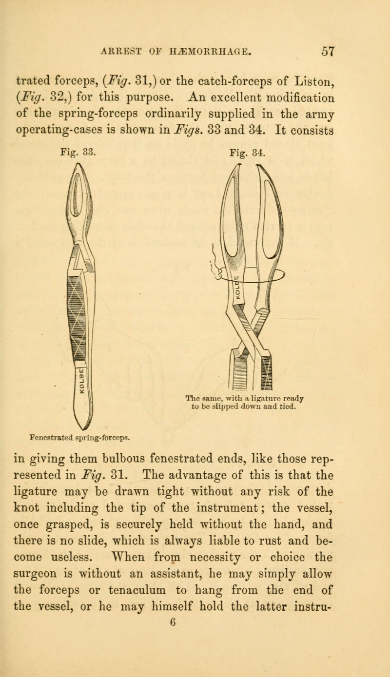 trated forceps, {Fig. 31,) or the catch-forceps of Liston, {Fig. 32,) for this purpose. An excellent modification of the spring-forceps ordinarily supplied in the army operating-cases is shown in Figs. 33 and 34. It consists Fig. 33. Fig. 34. The same, with a ligature ready to be slipped down and tied. Fenestrated spring-forceps. in giving them bulbous fenestrated ends, like those rep- resented in Fig. 31. The advantage of this is that the ligature may be drawn tight without any risk of the knot including the tip of the instrument; the vessel, once grasped, is securely held without the hand, and there is no slide, which is always liable to rust and be- come useless. When from necessity or choice the surgeon is without an assistant, he may simply allow the forceps or tenaculum to hang from the end of the vessel, or he may himself hold the latter instru- 6