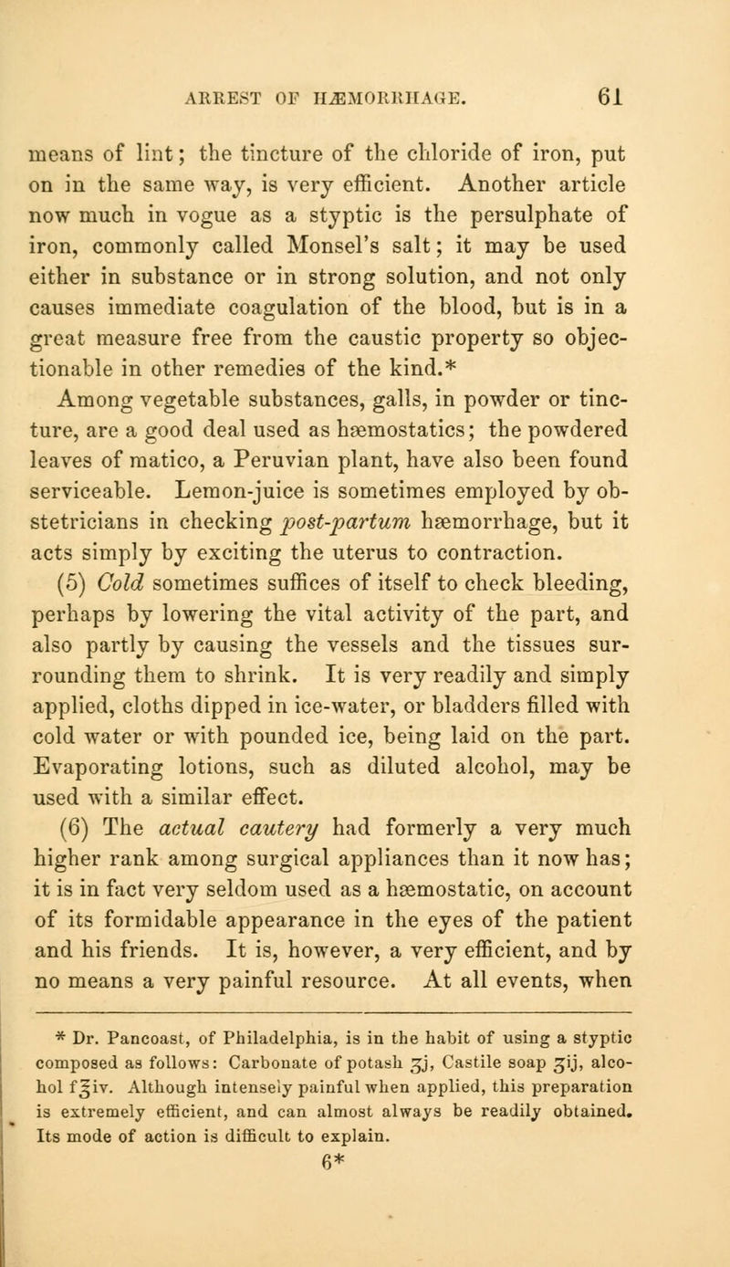 means of lint; the tincture of the chloride of iron, put on in the same way, is very efficient. Another article now much in vogue as a styptic is the persulphate of iron, commonly called Monsel's salt; it may be used either in substance or in strong solution, and not only causes immediate coagulation of the blood, but is in a great measure free from the caustic property so objec- tionable in other remedies of the kind.* Among vegetable substances, galls, in powder or tinc- ture, are a good deal used as haemostatics; the powdered leaves of matico, a Peruvian plant, have also been found serviceable. Lemon-juice is sometimes employed by ob- stetricians in checking p>ost-partum haemorrhage, but it acts simply by exciting the uterus to contraction. (5) Cold sometimes suffices of itself to check bleeding, perhaps by lowering the vital activity of the part, and also partly by causing the vessels and the tissues sur- rounding them to shrink. It is very readily and simply applied, cloths dipped in ice-water, or bladders filled with cold water or with pounded ice, being laid on the part. Evaporating lotions, such as diluted alcohol, may be used with a similar effect. (6) The acUial cautery had formerly a very much higher rank among surgical appliances than it now has; it is in fact very seldom used as a haemostatic, on account of its formidable appearance in the eyes of the patient and his friends. It is, however, a very efficient, and by no means a very painful resource. At all events, when * Dr. Pancoast, of Philadelphia, is in the habit of using a styptic composed as follows: Carbonate of potash ^j, Castile soap ^ij, alco- hol f^iv. Although intensely painful when applied, this preparation is extremely efficient, and can almost always be readily obtained. Its mode of action is difficult to explain. 6*