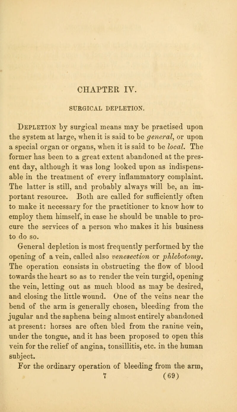 CHAPTER IV. SURGICAL DEPLETION. Depletion by surgical means may be practised upon the system at large, when it is said to be general, or upon a special organ or organs, when it is said to be local. The former has been to a great extent abandoned at the pres- ent day, although it was long looked upon as indispens- able in the treatment of every inflammatory complaint. The latter is still, and probably always will be, an im- portant resource. Both are called for sufficiently often to make it necessary for the practitioner to know how to employ them himself, in case he should be unable to pro- cure the services of a person who makes it his business to do so. General depletion is most frequently performed by the opening of a vein, called also venesection or phlebotomy. The operation consists in obstructing the flow of blood towards the heart so as to render the vein turgid, opening the vein, letting out as much blood as may be desired, and closing the little wound. One of the veins near the bend of the arm is generally chosen, bleeding from the jugular and the saphena being almost entirely abandoned at present: horses are often bled from the ranine vein, under the tongue, and it has been proposed to open this vein for the relief of angina, tonsillitis, etc. in the human subject. For the ordinary operation of bleeding from the arm,
