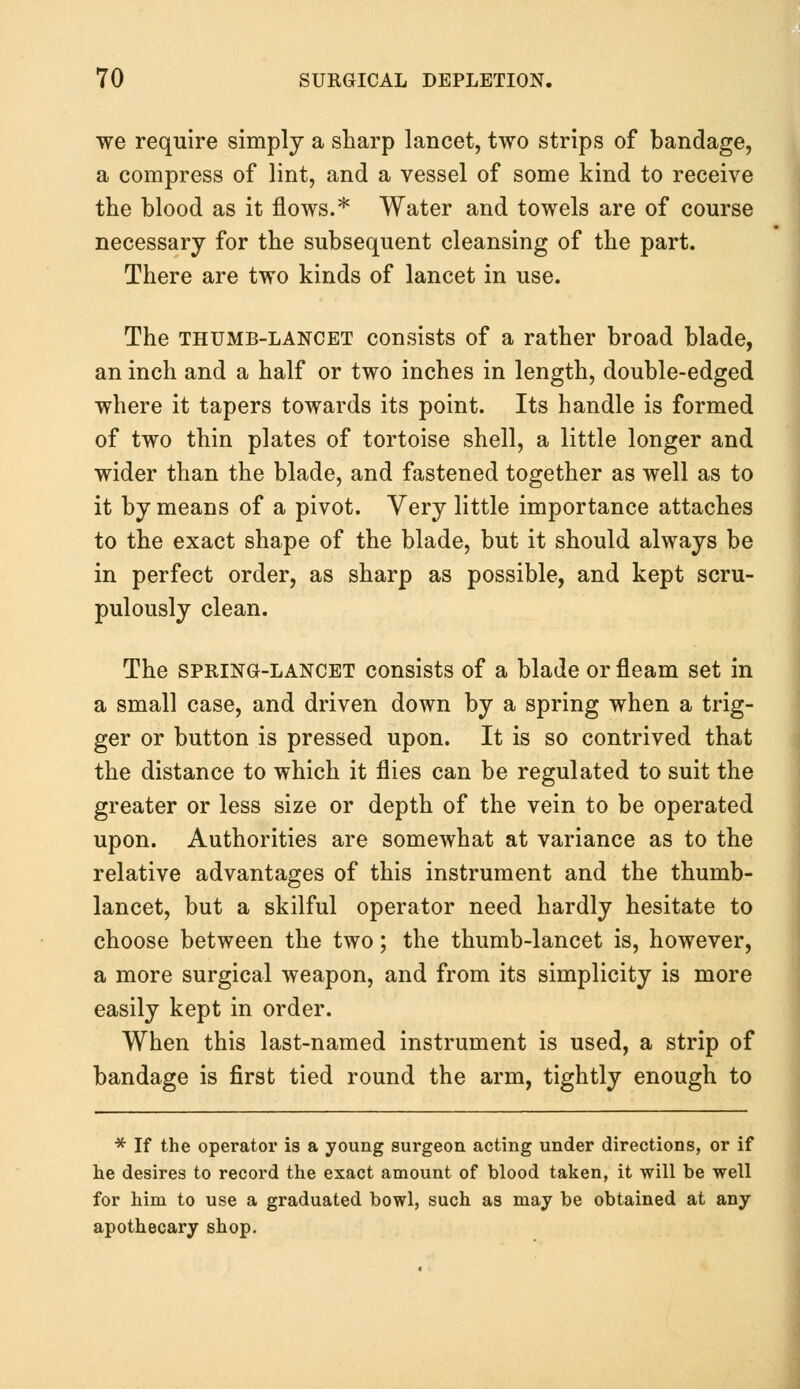 we require simply a sharp lancet, two strips of bandage, a compress of lint, and a vessel of some kind to receive the blood as it flows.* Water and towels are of course necessary for the subsequent cleansing of the part. There are two kinds of lancet in use. The thumb-lancet consists of a rather broad blade, an inch and a half or two inches in length, double-edged where it tapers towards its point. Its handle is formed of two thin plates of tortoise shell, a little longer and wider than the blade, and fastened together as well as to it by means of a pivot. Very little importance attaches to the exact shape of the blade, but it should always be in perfect order, as sharp as possible, and kept scru- pulously clean. The spring-lancet consists of a blade or fleam set in a small case, and driven down by a spring when a trig- ger or button is pressed upon. It is so contrived that the distance to which it flies can be regulated to suit the greater or less size or depth of the vein to be operated upon. Authorities are somewhat at variance as to the relative advantages of this instrument and the thumb- lancet, but a skilful operator need hardly hesitate to choose between the two; the thumb-lancet is, however, a more surgical weapon, and from its simplicity is more easily kept in order. When this last-named instrument is used, a strip of bandage is first tied round the arm, tightly enough to * If the operator is a young surgeon acting under directions, or if he desires to record the exact amount of blood taken, it will be well for him to use a graduated bowl, such as may be obtained at any apothecary shop.