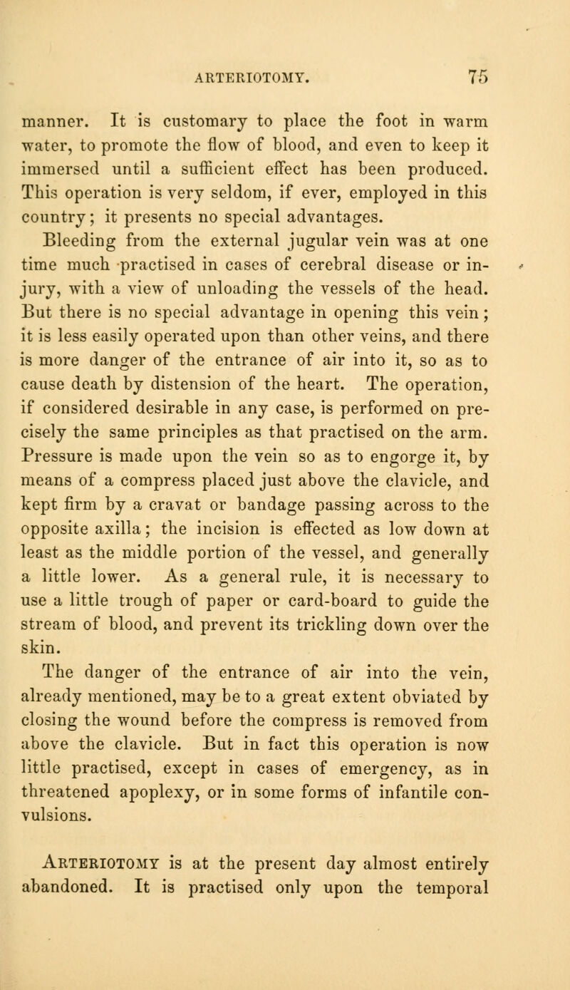 manner. It is customary to place the foot in warm water, to promote the flow of blood, and even to keep it immersed until a sufficient effect has been produced. This operation is very seldom, if ever, employed in this country; it presents no special advantages. Bleeding from the external jugular vein was at one time much practised in cases of cerebral disease or in- jury, with a view of unloading the vessels of the head. But there is no special advantage in opening this vein; it is less easily operated upon than other veins, and there is more danger of the entrance of air into it, so as to cause death by distension of the heart. The operation, if considered desirable in any case, is performed on pre- cisely the same principles as that practised on the arm. Pressure is made upon the vein so as to engorge it, by means of a compress placed just above the clavicle, and kept firm by a cravat or bandage passing across to the opposite axilla; the incision is effected as low down at least as the middle portion of the vessel, and generally a little lower. As a general rule, it is necessary to use a little trough of paper or card-board to guide the stream of blood, and prevent its trickling down over the skin. The danger of the entrance of air into the vein, already mentioned, may be to a great extent obviated by closing the wound before the compress is removed from above the clavicle. But in fact this operation is now little practised, except in cases of emergency, as in threatened apoplexy, or in some forms of infantile con- vulsions. Arteriotomy is at the present day almost entirely abandoned. It is practised only upon the temporal