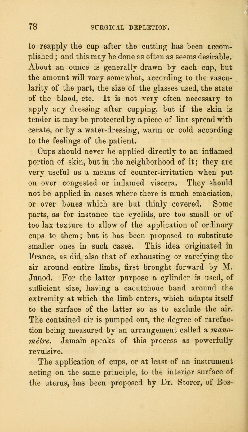 to reapply the cup after the cutting has been accom- plished ; and this may be done as often as seems desirable. About an ounce is generally drawn by each cup, but the amount will vary somewhat, according to the vascu- larity of the part, the size of the glasses used, the state of the blood, etc. It is not very often necessary to apply any dressing after cupping, but if the skin is tender it may be protected by a piece of lint spread with cerate, or by a water-dressing, warm or cold according to the feelings of the patient. Cups should never be applied directly to an inflamed portion of skin, but in the neighborhood of it; they are very useful as a means of counter-irritation when put on over congested or inflamed viscera. They should not be applied in cases where there is much emaciation, or over bones which are but thinly covered. Some parts, as for instance the eyelids, are too small or of too lax texture to allow of the application of ordinary cups to them; but it has been proposed to substitute smaller ones in such cases. This idea originated in France, as did also that of exhausting or rarefying the air around entire limbs, first brought forward by M. Junod. For the latter purpose a cylinder is used, of sufficient size, having a caoutchouc band around the extremity at which the limb enters, which adapts itself to the surface of the latter so as to exclude the air. The contained air is pumped out, the degree of rarefac- tion being measured by an arrangement called a mano- metre. Jamain speaks of this process as powerfully revulsive. The application of cups, or at least of an instrument acting on the same principle, to the interior surface of the uterus, has been proposed by Dr. Storer, of Bos-