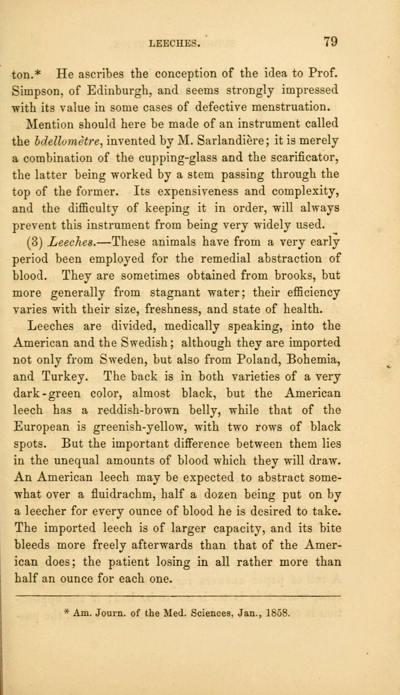 ton.* He ascribes the conception of the idea to Prof. Simpson, of Edinburgh, and seems strongly impressed with its value in some cases of defective menstruation. Mention should here be made of an instrument called the bdellometre, invented by M. Sarlandiere; it is merely a combination of the cupping-glass and the scarificator, the latter being worked by a stem passing through the top of the former. Its expensiveness and complexity, and the difficulty of keeping it in order, will always prevent this instrument from being very widely used. (3) Leeches.—These animals have from a very early period been employed for the remedial abstraction of blood. They are sometimes obtained from brooks, but more generally from stagnant water; their efficiency varies with their size, freshness, and state of health. Leeches are divided, medically speaking, into the American and the Swedish; although they are imported not only from Sweden, but also from Poland, Bohemia, and Turkey. The back is in both varieties of a very dark-green color, almost black, but the American leech has a reddish-brown belly, while that of the European is greenish-yellow, with two rows of black spots. But the important difference between them lies in the unequal amounts of blood which they will draw. An American leech may be expected to abstract some- what over a fluidrachm, half a dozen being put on by a leecher for every ounce of blood he is desired to take. The imported leech is of larger capacity, and its bite bleeds more freely afterwards than that of the Amer- ican does; the patient losing in all rather more than half an ounce for each one. * Am. Journ. of the Med. Sciences, Jan., 1858.