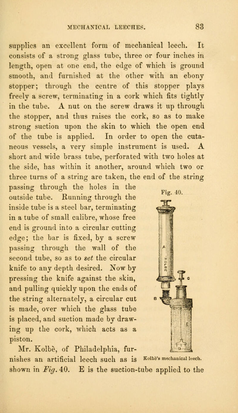 supplies an excellent form of mechanical leech. It consists of a strong glass tube, three or four inches in length, open at one end, the edge of which is ground smooth, and furnished at the other with an ebony stopper; through the centre of this stopper plays freely a screw, terminating in a cork which fits tightly in the tube. A nut on the screw draws it up through the stopper, and thus raises the cork, so as to make strong suction upon the skin to which the open end of the tube is applied. In order to open the cuta- neous vessels, a very simple instrument is used. A short and wide brass tube, perforated with two holes at the side, has within it another, around which two or three turns of a string are taken, the end of the string passing through the holes in the . Fig. 40. outside tube. Running through the , inside tube is a steel bar, terminating in a tube of small calibre, whose free end is ground into a circular cutting edge; the bar is fixed, by a screw passing through the wall of the second tube, so as to set the circular knife to any depth desired. Now by pressing the knife against the skin, and pulling quickly upon the ends of the string alternately, a circular cut is made, over which the glass tube is placed, and suction made by draw- ing up the cork, which acts as a piston. Mr. Kolbe, of Philadelphia, fur- nishes an artificial leech such as is Koiws mechanical leech, shown in Fig. 40. E is the suction-tube applied to the