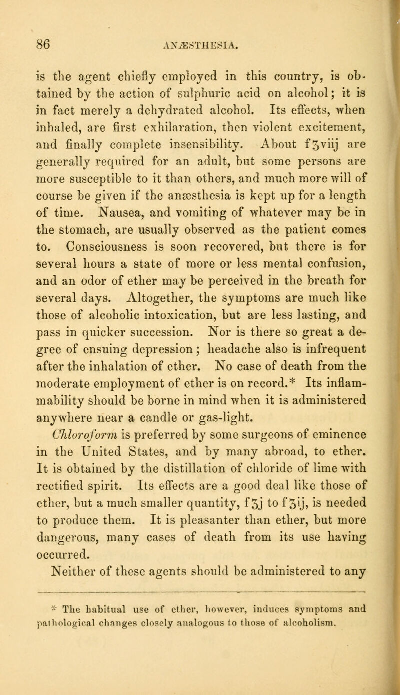 is the agent chiefly employed in this country, is ob- tained by the action of sulphuric acid on alcohol; it is in fact merely a dehydrated alcohol. Its effects, when inhaled, are first exhilaration, then violent excitement, and finally complete insensibility. About f5viij are generally required for an adult, but some persons are more susceptible to it than others, and much more will of course be given if the anaesthesia is kept up for a length of time. Nausea, and vomiting of whatever may be in the stomach, are usually observed as the patient comes to. Consciousness is soon recovered, but there is for several hours a state of more or less mental confusion, and an odor of ether may be perceived in the breath for several days. Altogether, the symptoms are much like those of alcoholic intoxication, but are less lasting, and pass in quicker succession. Nor is there so great a de- gree of ensuing depression; headache also is infrequent after the inhalation of ether. No case of death from the moderate employment of ether is on record.* Its inflam- mability should be borne in mind when it is administered anywhere near a candle or gas-light. Chloroform is preferred by some surgeons of eminence in the United States, and by many abroad, to ether. It is obtained by the distillation of chloride of lime with rectified spirit. Its effects are a good deal like those of ether, but a much smaller quantity, f 5j to f 5ij, is needed to produce them. It is pleasanter than ether, but more dangerous, many cases of death from its use having occurred. Neither of these agents should be administered to any :: Tlic habitual use of ether, however, induces symptoms and pathological changes closely analogous to those of alcoholism.