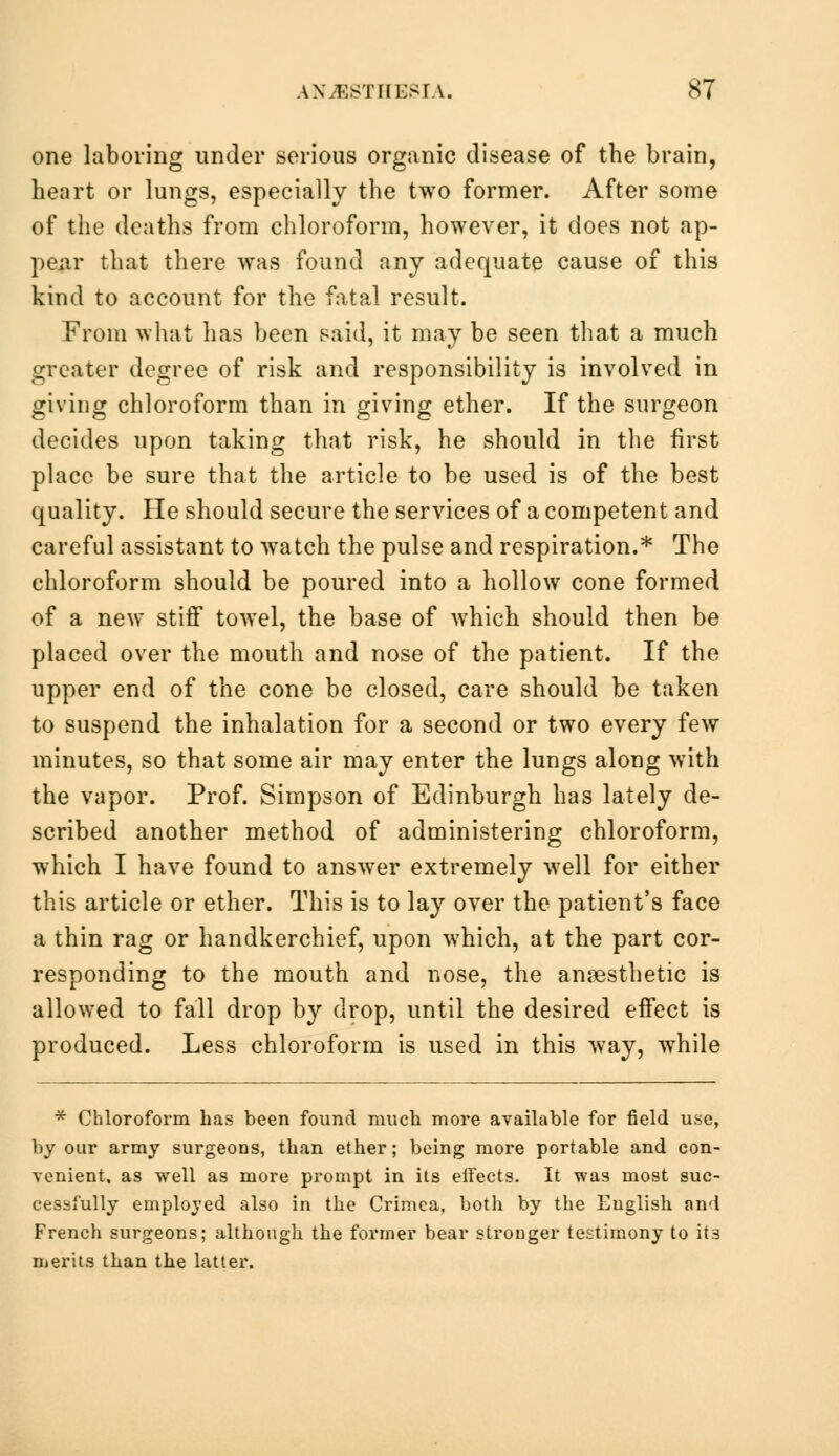 one laboring under serious organic disease of the brain, heart or lungs, especially the two former. After some of the deaths from chloroform, however, it does not ap- pear that there was found any adequate cause of this kind to account for the fatal result. From what has been said, it may be seen that a much greater degree of risk and responsibility is involved in giving chloroform than in giving ether. If the surgeon decides upon taking that risk, he should in the first place be sure that the article to be used is of the best quality. He should secure the services of a competent and careful assistant to watch the pulse and respiration.* The chloroform should be poured into a hollow cone formed of a new stiff towel, the base of which should then be placed over the mouth and nose of the patient. If the upper end of the cone be closed, care should be taken to suspend the inhalation for a second or two every few minutes, so that some air may enter the lungs along with the vapor. Prof. Simpson of Edinburgh has lately de- scribed another method of administering chloroform, which I have found to answer extremely well for either this article or ether. This is to lay over the patient's face a thin rag or handkerchief, upon which, at the part cor- responding to the mouth and nose, the anaesthetic is allowed to fall drop by drop, until the desired effect is produced. Less chloroform is used in this way, while * Chloroform has been found much more available for field use, by our army surgeons, than ether; being more portable and con- venient, as well as more prompt in its eifects. It was most suc- cessfully employed also in the Crimea, both by the English and French surgeons; although the former bear stronger testimony to it3 merits than the latter.