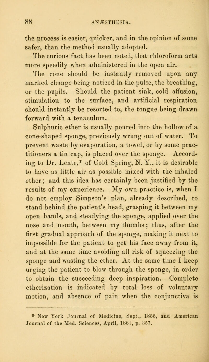 the process is easier, quicker, and in the opinion of some safer, than the method usually adopted. The curious fact has been noted, that chloroform acts more speedily when administered in the open air. The cone should be instantly removed upon any marked change being noticed in the pulse, the breathing, or the pupils. Should the patient sink, cold affusion, stimulation to the surface, and artificial respiration should instantly be resorted to, the tongue being drawn forward with a tenaculum. Sulphuric ether is usually poured into the hollow of a cone-shaped sponge, previously wrung out of water. To prevent waste by evaporation, a towel, or by some prac- titioners a tin cap, is placed over the sponge. Accord- ing to Dr. Lente,* of Cold Spring, N. Y., it is desirable to have as little air as possible mixed with the inhaled ether; and this idea has certainly been justified by the results of my experience. My own practice is, when I do not employ Simpson's plan, already described, to stand behind the patient's head, grasping it between my open hands, and steadying the sponge, applied over the nose and mouth, between my thumbs; thus, after the first gradual approach of the sponge, making it next to impossible for the patient to get his face away from it, and at the same time avoiding all risk of squeezing the sponge and wasting the ether. At the same time I keep urging the patient to blow through the sponge, in order to obtain the succeeding deep inspiration. Complete etherization is indicated by total loss of voluntary motion, and absence of pain when the conjunctiva is * New York Journal of Medicine, Sept., 1855, and American Journal of the Med. Sciences, April, 186!, p. 357.