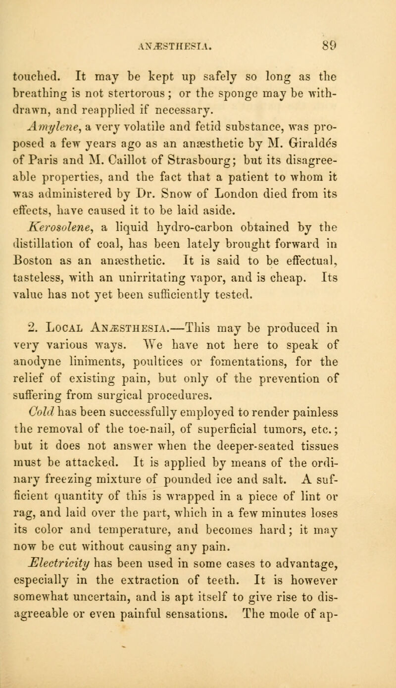 touched. It may be kept up safely so long as the breathing is not stertorous; or the sponge may be with- drawn, and reapplied if necessary. Amylene, a very volatile and fetid substance, was pro- posed a few years ago as an anaesthetic by M. Giralde's of Paris and M. Caillot of Strasbourg; but its disagree- able properties, and the fact that a patient to whom it was administered by Dr. Snow of London died from its effects, have caused it to be laid aside. Kerosolene, a liquid hydro-carbon obtained by the distillation of coal, has been lately brought forward in Boston as an anaesthetic. It is said to be effectual, tasteless, with an unirritating vapor, and is cheap. Its value has not yet been sufficiently tested. 2. Local Anesthesia.—This may be produced in very various ways. We have not here to speak of anodyne liniments, poultices or fomentations, for the relief of existing pain, but only of the prevention of suffering from surgical procedures. Cold has been successfully employed to render painless the removal of the toe-nail, of superficial tumors, etc.; but it does not answer when the deeper-seated tissues must be attacked. It is applied by means of the ordi- nary freezing mixture of pounded ice and salt. A suf- ficient quantity of this is wrapped in a piece of lint or rag, and laid over the part, which in a few minutes loses its color and temperature, and becomes hard; it may now be cut without causing any pain. Electricity has been used in some cases to advantage, especially in the extraction of teeth. It is however somewhat uncertain, and is apt itself to give rise to dis- agreeable or even painful sensations. The mode of ap-