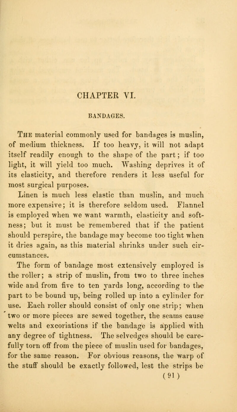 BANDAGES. The material commonly used for bandages is muslin, of medium thickness. If too heavy, it will not adapt itself readily enough to the shape of the part; if too light, it will yield too much. Washing deprives it of its elasticity, and therefore renders it less useful for most surgical purposes. Linen is much less elastic than muslin, and much more expensive; it is therefore seldom used. Flannel is employed when we wTant warmth, elasticity and soft- ness; but it must be remembered that if the patient should perspire, the bandage may become too tight when it dries again, as this material shrinks under such cir- cumstances. The form of bandage most extensively employed is the roller; a strip of muslin, from two to three inches wide and from five to ten yards long, according to the part to be bound up, being rolled up into a cylinder for use. Each roller should consist of only one strip; when two or more pieces are sewed together, the seams cause welts and excoriations if the bandage is applied with any degree of tightness. The selvedges should be care- fully torn off from the piece of muslin used for bandages, for the same reason. For obvious reasons, the warp of the stuff should be exactly followed, lest the strips be