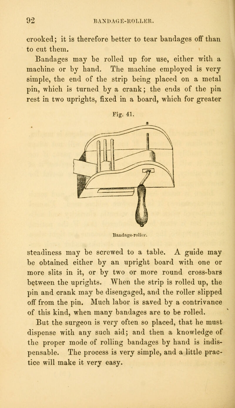 crooked; it is therefore better to tear bandages off than to cut them. Bandages may be rolled up for use, either with a machine or by hand. The machine employed is very simple, the end of the strip being placed on a metal pin, which is turned by a crank; the ends of the pin rest in two uprights, fixed in a board, which for greater Fig. 41. Bandage-roller. steadiness may be screwed to a table. A guide may be obtained either by an upright board with one or more slits in it, or by two or more round cross-bars between the uprights. When the strip is rolled up, the pin and crank may be disengaged, and the roller slipped off from the pin. Much labor is saved by a contrivance of this kind, when many bandages are to be rolled. But the surgeon is very often so placed, that he must dispense with any such aid; and then a knowledge of the proper mode of rolling bandages by hand is indis- pensable. The process is very simple, and a little prac- tice will make it very easy.