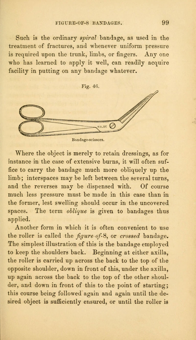 Such is the ordinary spiral bandage, as used in the treatment of fractures, and whenever uniform pressure is required upon the trunk, limbs, or fingers. Any one who has learned to apply it well, can readily acquire facility in putting on any bandage whatever. Fig. 46. Bandage-scissors. Where the object is merely to retain dressings, as for instance in the case of extensive burns, it will often suf- fice to carry the bandage much more obliquely up the limb; interspaces may be left between the several turns, and the reverses may be dispensed with. Of course much less pressure must be made in this case than in the former, lest swelling should occur in the uncovered spaces. The term oblique is given to bandages thus applied. Another form in which it is often convenient to use the roller is called the figure-oj-8, or crossed bandage. The simplest illustration of this is the bandage employed to keep the shoulders back. Beginning at either axilla, the roller is carried up across the back to the top of the opposite shoulder, down in front of this, under the axilla, up again across the back to the top of the other shoul- der, and down in front of this to the point of starting; this course being followed again and again until the de- sired object is sufficiently ensured, or until the roller is