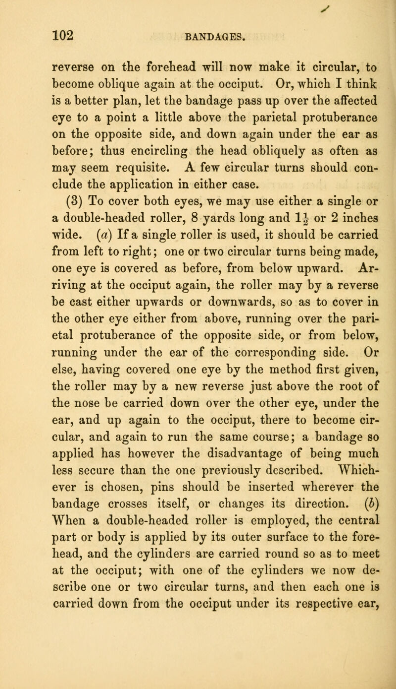 y 102 BANDAGES. reverse on the forehead will now make it circular, to become oblique again at the occiput. Or, which I think is a better plan, let the bandage pass up over the affected eye to a point a little above the parietal protuberance on the opposite side, and down again under the ear as before; thus encircling the head obliquely as often as may seem requisite. A few circular turns should con- clude the application in either case. (3) To cover both eyes, we may use either a single or a double-headed roller, 8 yards long and \\ or 2 inches wide, (a) If a single roller is used, it should be carried from left to right; one or two circular turns being made, one eye is covered as before, from below upward. Ar- riving at the occiput again, the roller may by a reverse be cast either upwards or downwards, so as to cover in the other eye either from above, running over the pari- etal protuberance of the opposite side, or from below, running under the ear of the corresponding side. Or else, having covered one eye by the method first given, the roller may by a new reverse just above the root of the nose be carried down over the other eye, under the ear, and up again to the occiput, there to become cir- cular, and again to run the same course; a bandage so applied has however the disadvantage of being much less secure than the one previously described. Which- ever is chosen, pins should be inserted wherever the bandage crosses itself, or changes its direction, (b) When a double-headed roller is employed, the central part or body is applied by its outer surface to the fore- head, and the cylinders are carried round so as to meet at the occiput; with one of the cylinders we now de- scribe one or two circular turns, and then each one is carried down from the occiput under its respective ear,