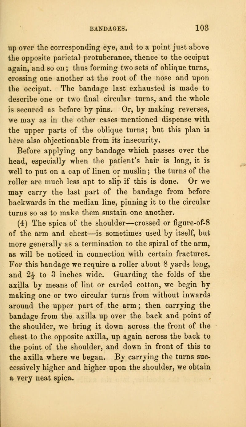 up over the corresponding eye, and to a point just above the opposite parietal protuberance, thence to the occiput again, and so on; thus forming two sets of oblique turns, crossing one another at the root of the nose and upon the occiput. The bandage last exhausted is made to describe one or two final circular turns, and the whole is secured as before by pins. Or, by making reverses, we may as in the other cases mentioned dispense with the upper parts of the oblique turns; but this plan is here also objectionable from its insecurity. Before applying any bandage which passes over the head, especially when the patient's hair is long, it is well to put on a cap of linen or muslin; the turns of the roller are much less apt to slip if this is done. Or we may carry the last part of the bandage from before backwards in the median line, pinning it to the circular turns so as to make them sustain one another. (4) The spica of the shoulder—crossed or figure-of-8 of the arm and chest—is sometimes used by itself, but more generally as a termination to the spiral of the arm, as will be noticed in connection with certain fractures. For this bandage we require a roller about 8 yards long, and 2| to 3 inches wide. Guarding the folds of the axilla by means of lint or carded cotton, we begin by making one or two circular turns from without inwards around the upper part of the arm; then carrying the bandage from the axilla up over the back and point of the shoulder, we bring it down across the front of the chest to the opposite axilla, up again across the back to the point of the shoulder, and down in front of this to the axilla where we began. By carrying the turns suc- cessively higher and higher upon the shoulder, we obtain a very neat spica.