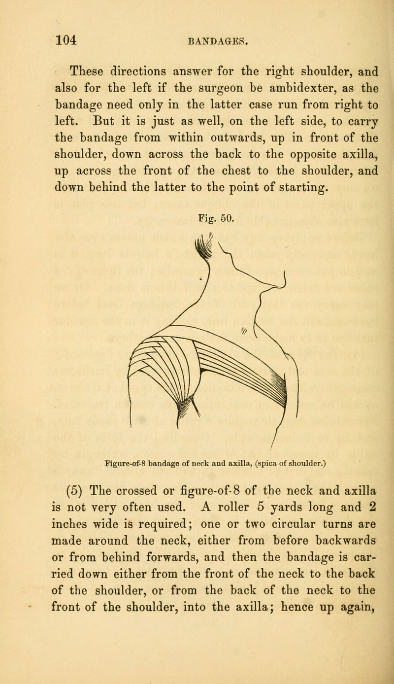 These directions answer for the right shoulder, and also for the left if the surgeon be ambidexter, as the bandage need only in the latter case run from right to left. But it is just as well, on the left side, to carry the bandage from within outwards, up in front of the shoulder, down across the back to the opposite axilla, up across the front of the chest to the shoulder, and down behind the latter to the point of starting. Figure-of-8 bandage of neck and axilla, (spica of shoulder.) (5) The crossed or figure-of-8 of the neck and axilla is not very often used. A roller 5 yards long and 2 inches wide is required; one or two circular turns are made around the neck, either from before backwards or from behind forwards, and then the bandage is car- ried down either from the front of the neck to the back of the shoulder, or from the back of the neck to the front of the shoulder, into the axilla; hence up again,