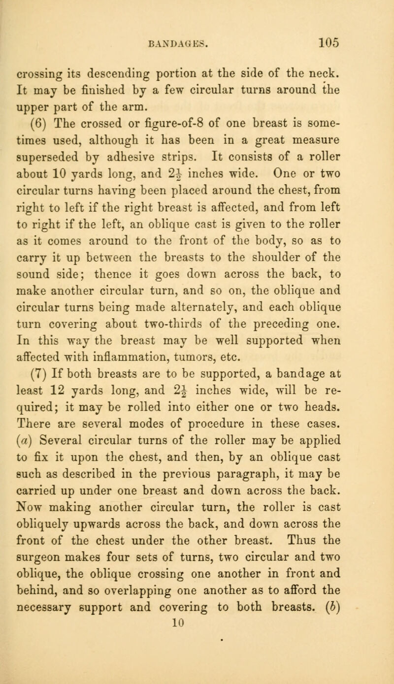 crossing its descending portion at the side of the neck. It may be finished by a few circular turns around the upper part of the arm. (6) The crossed or figure-of-8 of one breast is some- times used, although it has been in a great measure superseded by adhesive strips. It consists of a roller about 10 yards long, and 2h inches wide. One or two circular turns having been placed around the chest, from right to left if the right breast is affected, and from left to right if the left, an oblique cast is given to the roller as it comes around to the front of the body, so as to carry it up between the breasts to the shoulder of the sound side; thence it goes down across the back, to make another circular turn, and so on, the oblique and circular turns being made alternately, and each oblique turn covering about two-thirds of the preceding one. In this way the breast may be well supported when affected with inflammation, tumors, etc. (7) If both breasts are to be supported, a bandage at least 12 yards long, and 2 J inches wide, will be re- quired; it may be rolled into either one or two heads. There are several modes of procedure in these cases. (a) Several circular turns of the roller may be applied to fix it upon the chest, and then, by an oblique cast such as described in the previous paragraph, it may be carried up under one breast and down across the back. Now making another circular turn, the roller is cast obliquely upwards across the back, and down across the front of the chest under the other breast. Thus the surgeon makes four sets of turns, two circular and two oblique, the oblique crossing one another in front and behind, and so overlapping one another as to afford the necessary support and covering to both breasts, (b) 10