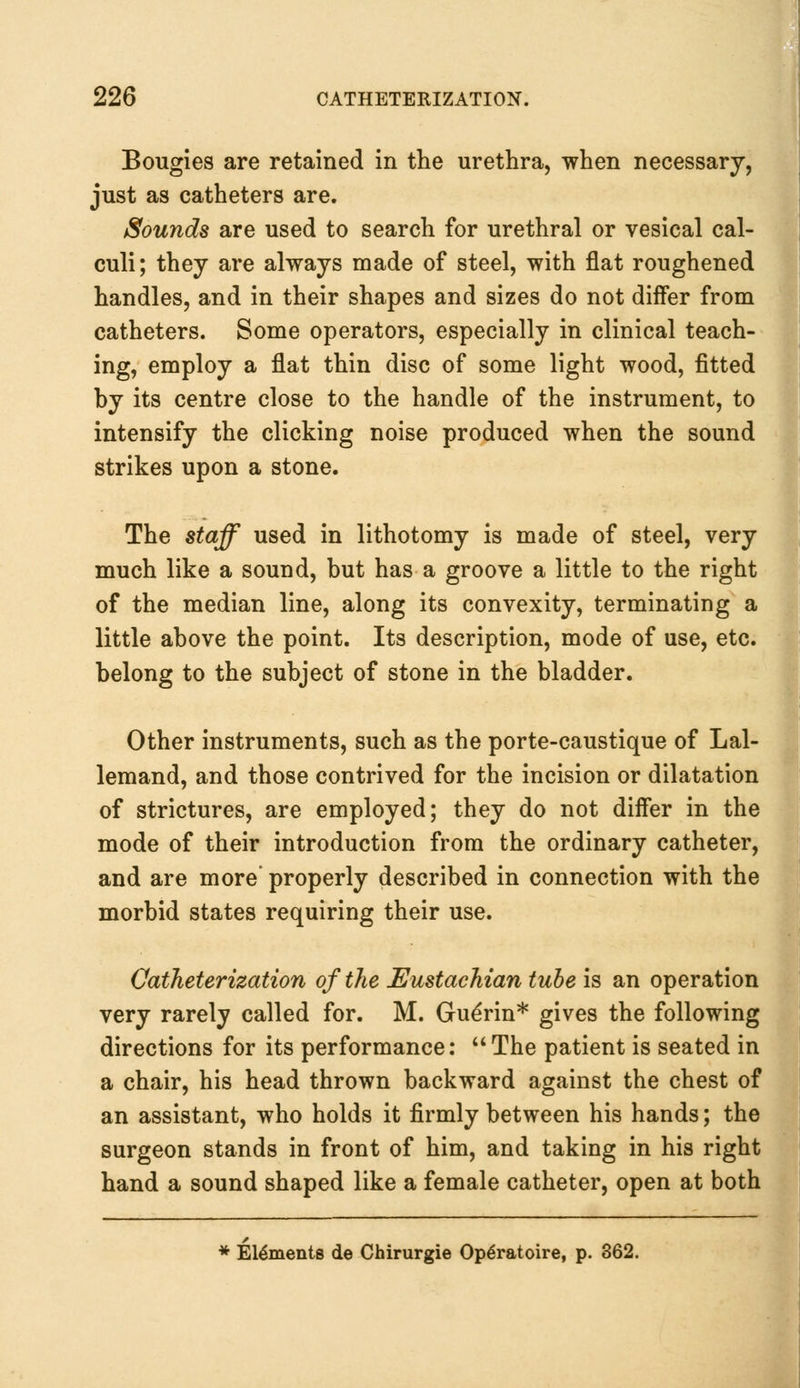 Bougies are retained in the urethra, when necessary, just as catheters are. Sounds are used to search for urethral or vesical cal- culi; they are always made of steel, with flat roughened handles, and in their shapes and sizes do not differ from catheters. Some operators, especially in clinical teach- ing, employ a flat thin disc of some light wood, fitted by its centre close to the handle of the instrument, to intensify the clicking noise produced when the sound strikes upon a stone. The staff used in lithotomy is made of steel, very much like a sound, but has a groove a little to the right of the median line, along its convexity, terminating a little above the point. Its description, mode of use, etc. belong to the subject of stone in the bladder. Other instruments, such as the porte-caustique of Lal- lemand, and those contrived for the incision or dilatation of strictures, are employed; they do not differ in the mode of their introduction from the ordinary catheter, and are more properly described in connection with the morbid states requiring their use. Catheterization of the Eustachian tube is an operation very rarely called for. M. Gudrin* gives the following directions for its performance: The patient is seated in a chair, his head thrown backward against the chest of an assistant, who holds it firmly between his hands; the surgeon stands in front of him, and taking in his right hand a sound shaped like a female catheter, open at both * Elements de Chirurgie Op^ratoire, p. 362.