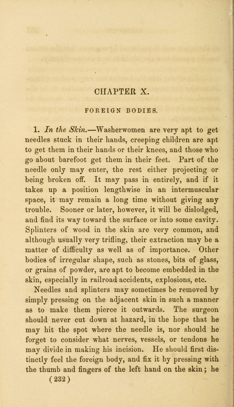 CHAPTER X. FOREIGN BODIES. 1. In the Skin.—Washerwomen are very apt to get needles stuck in their hands, creeping children are apt to get them in their hands or their knees, and those who go about barefoot get them in their feet. Part of the needle only may enter, the rest either projecting or being broken off. It may pass in entirely, and if it takes up a position lengthwise in an intermuscular space, it may remain a long time without giving any trouble. Sooner or later, however, it will be dislodged, and find its way toward the surface or into some cavity. Splinters of wood in the skin are very common, and although usually very trifling, their extraction may be a matter of difficulty as well as of importance. Other bodies of irregular shape, such as stones, bits of glass, or grains of powder, are apt to become embedded in the skin, especially in railroad accidents, explosions, etc. Needles and splinters may sometimes be removed by simply pressing on the adjacent skin in such a manner as to make them pierce it outwards. The surgeon should never cut down at hazard, in the hope that he may hit the spot where the needle is, nor should he forget to consider what nerves, vessels, or tendons he may divide in making his incision. He should first dis- tinctly feel the foreign body, and fix it by pressing with the thumb and fingers of the left hand on the skin; he